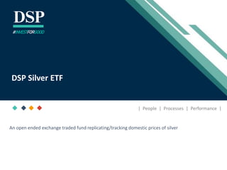 [Title to come]
[Sub-Title to come]
Strictly for Intended Recipients Only
Date
* DSP India Fund is the Company incorporated in Mauritius, under which ILSF is the corresponding share class
December 2020
DSP Silver ETF
#INVESTFORGOOD
| People | Processes | Performance |
An open ended exchange traded fund replicating/tracking domestic prices of silver
 