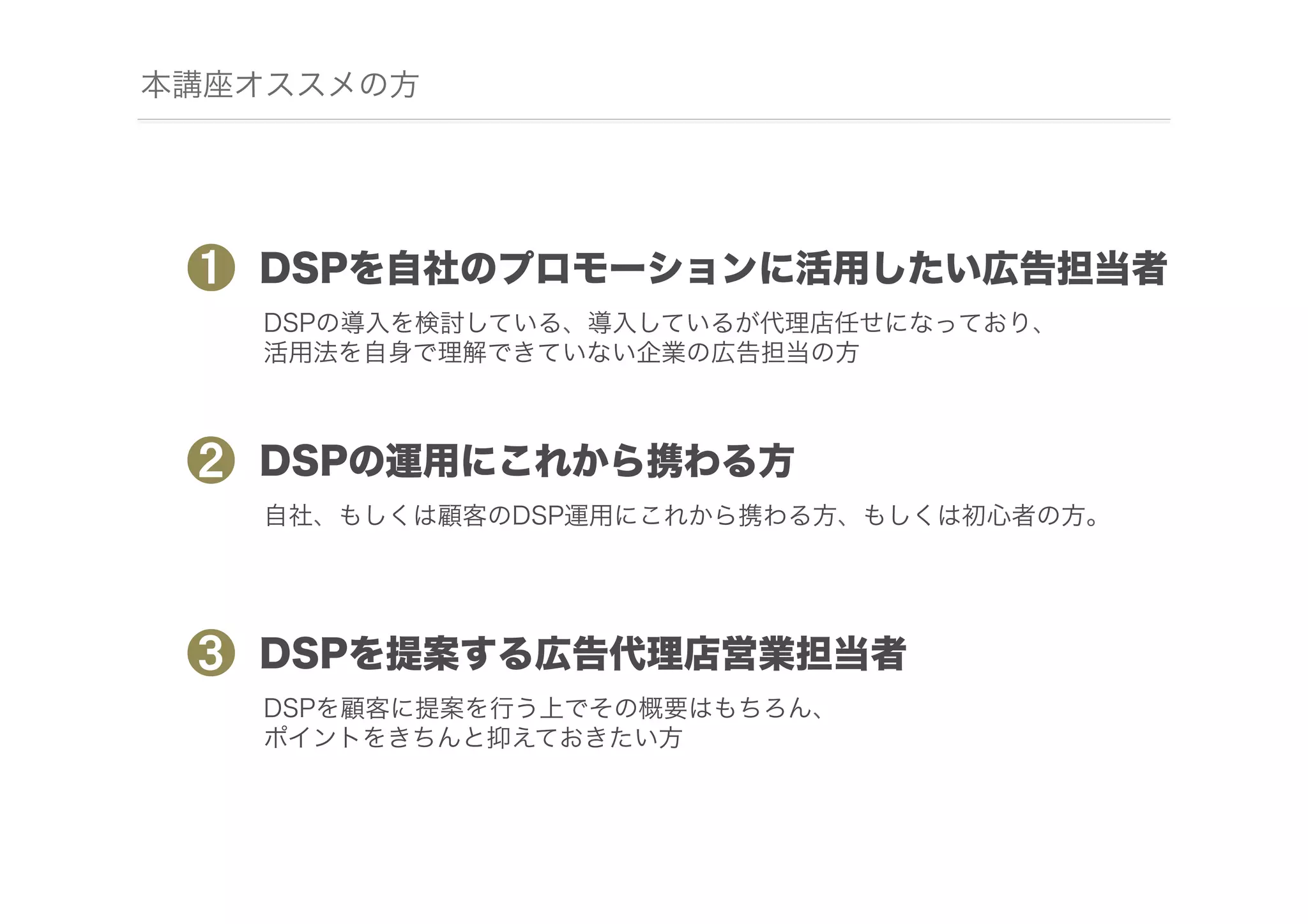 本講座オススメの方

❶

DSPを自社のプロモーションに活用したい広告担当者
DSPの導入を検討している、導入しているが代理店任せになっており、
活用法を自身で理解できていない企業の広告担当の方

❷

DSPの運用にこれから携わる方
自社、もしくは顧客のDSP運用にこれから携わる方、もしくは初心者の方。

❸

DSPを提案する広告代理店営業担当者
DSPを顧客に提案を行う上でその概要はもちろん、
ポイントをきちんと抑えておきたい方

 
