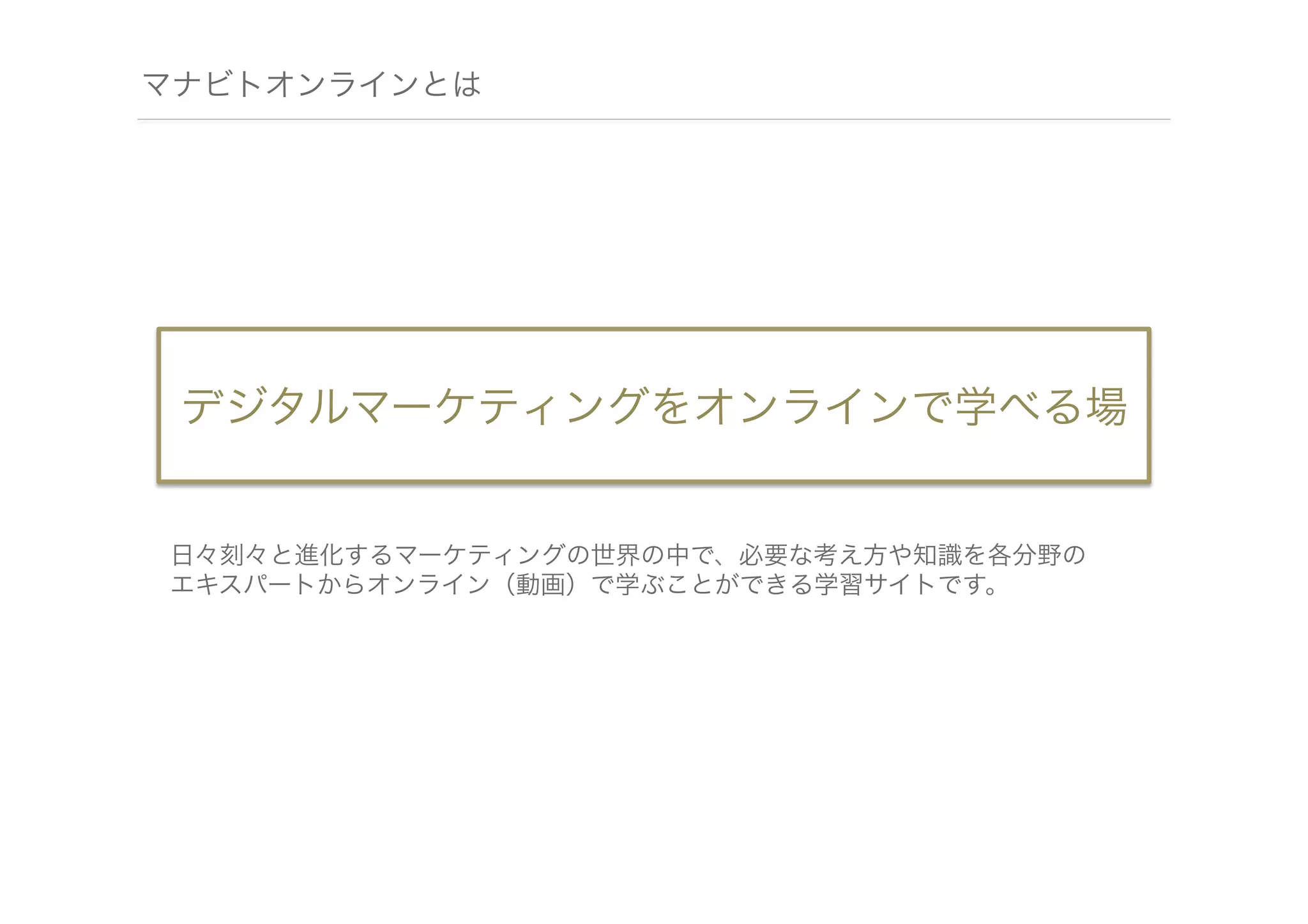 マナビトオンラインとは

デジタルマーケティングをオンラインで学べる場

日々刻々と進化するマーケティングの世界の中で、必要な考え方や知識を各分野の
エキスパートからオンライン（動画）で学ぶことができる学習サイトです。

 