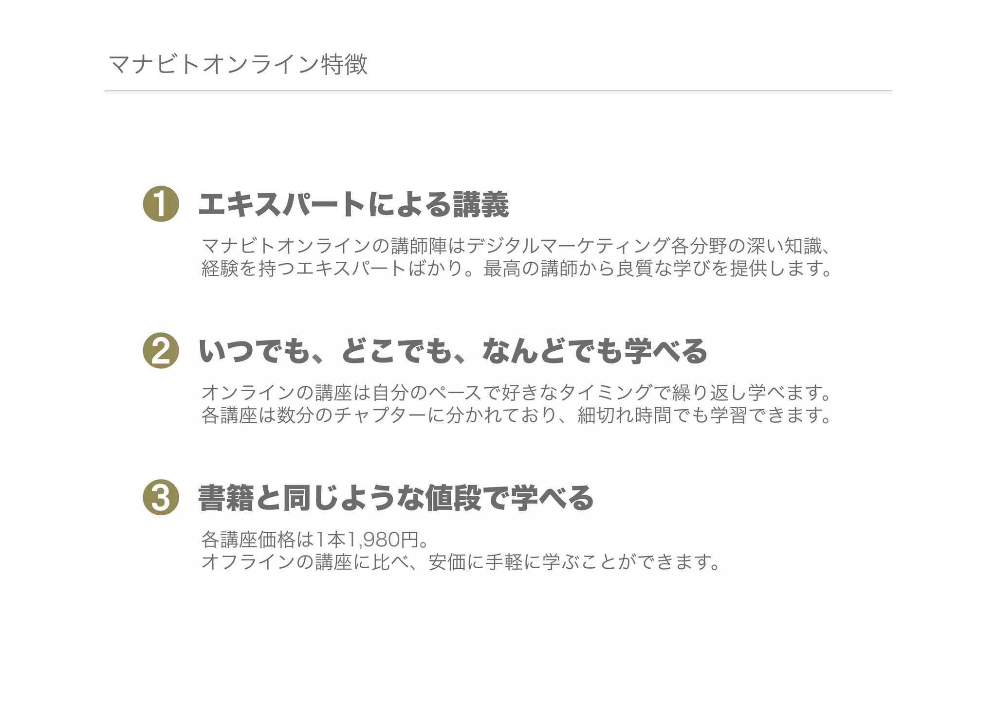 マナビトオンライン特徴

❶

エキスパートによる講義
マナビトオンラインの講師陣はデジタルマーケティング各分野の深い知識、
経験を持つエキスパートばかり。最高の講師から良質な学びを提供します。

❷

いつでも、どこでも、なんどでも学べる
オンラインの講座は自分のペースで好きなタイミングで繰り返し学べます。
各講座は数分のチャプターに分かれており、細切れ時間でも学習できます。

❸

書籍と同じような値段で学べる
各講座価格は1本1,980円。
オフラインの講座に比べ、安価に手軽に学ぶことができます。

 