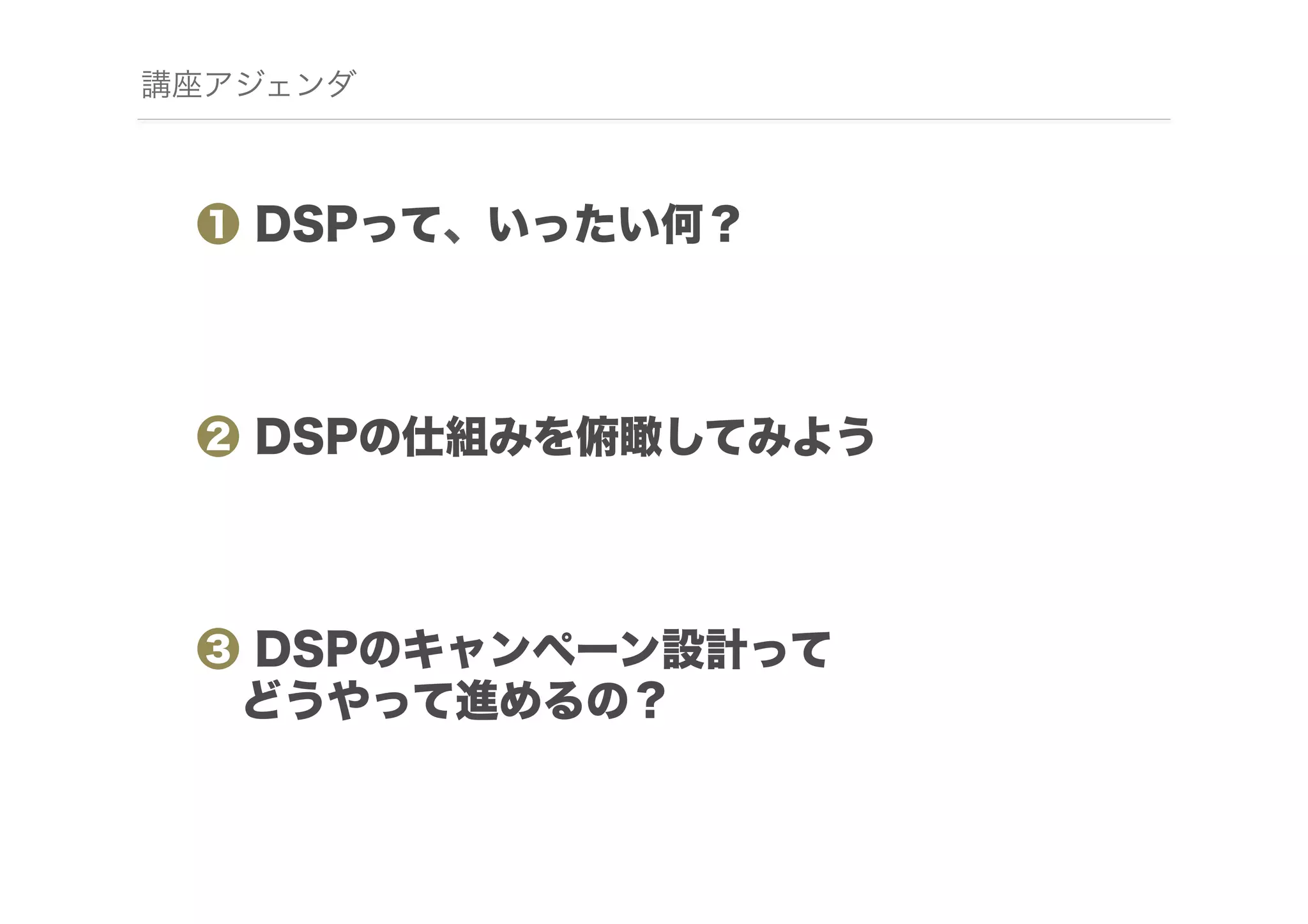 講座アジェンダ

❶ DSPって、いったい何？

❷ DSPの仕組みを俯瞰してみよう

❸ DSPのキャンペーン設計って
 どうやって進めるの？

 