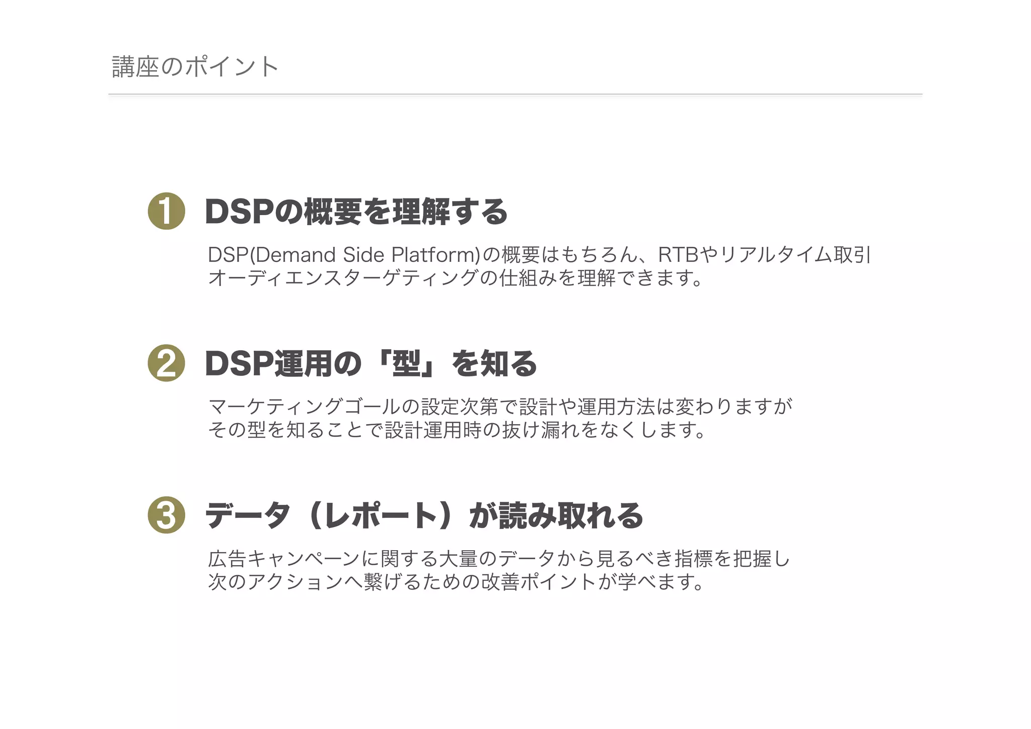 講座のポイント

❶

DSPの概要を理解する
DSP(Demand Side Platform)の概要はもちろん、RTBやリアルタイム取引
オーディエンスターゲティングの仕組みを理解できます。

❷

DSP運用の「型」を知る
マーケティングゴールの設定次第で設計や運用方法は変わりますが
その型を知ることで設計運用時の抜け漏れをなくします。

❸

データ（レポート）が読み取れる
広告キャンペーンに関する大量のデータから見るべき指標を把握し
次のアクションへ繋げるための改善ポイントが学べます。

 