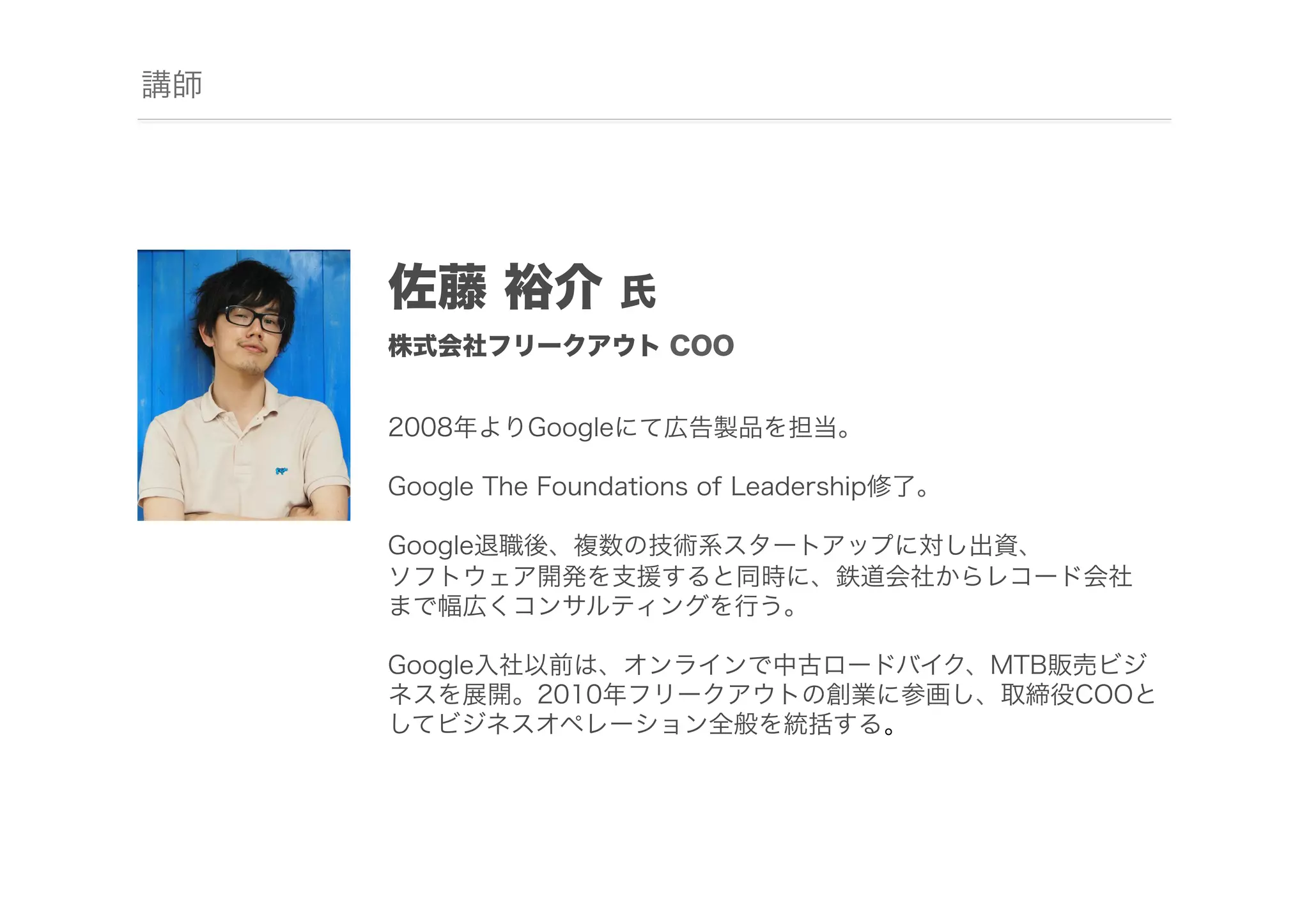 講師

佐藤 裕介

氏

株式会社フリークアウト COO
2008年よりGoogleにて広告製品を担当。
Google The Foundations of Leadership修了。
Google退職後、複数の技術系スタートアップに対し出資、
ソフトウェア開発を支援すると同時に、鉄道会社からレコード会社
まで幅広くコンサルティングを行う。
Google入社以前は、オンラインで中古ロードバイク、MTB販売ビジ
ネスを展開。2010年フリークアウトの創業に参画し、取締役COOと
してビジネスオペレーション全般を統括する。

 