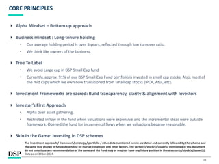 23
CORE PRINCIPLES
 Alpha Mindset – Bottom up approach
 Business mindset : Long-tenure holding
• Our average holding period is over 5 years, reflected through low turnover ratio.
• We think like owners of the business.
 True To Label
• We avoid Large cap in DSP Small Cap fund
• Currently, approx. 91% of our DSP Small Cap Fund portfolio is invested in small cap stocks. Also, most of
the mid caps which we own now transitioned from small cap stocks (IPCA, Atul, etc).
 Investment Frameworks are sacred: Build transparency, clarity & alignment with Investors
 Investor’s First Approach
• Alpha over asset gathering.
• Restricted inflow in the fund when valuations were expensive and the incremental ideas were outside
framework. Opened the fund for incremental flows when we valuations became reasonable.
 Skin in the Game: Investing in DSP schemes
The investment approach / framework/ strategy / portfolio / other data mentioned herein are dated and currently followed by the scheme and
the same may change in future depending on market conditions and other factors. The sector(s)/stock(s)/issuer(s) mentioned in this document
do not constitute any recommendation of the same and the Fund may or may not have any future position in these sector(s)/stock(s)/issuer(s).
Data as on 30 Jun 2024.
 