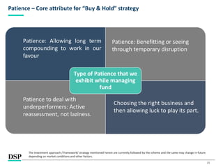25
Patience – Core attribute for “Buy & Hold” strategy
Type of Patience that we
exhibit while managing
fund
Patience: Allowing long term
compounding to work in our
favour
Patience: Benefitting or seeing
through temporary disruption
Choosing the right business and
then allowing luck to play its part.
Patience to deal with
underperformers: Active
reassessment, not laziness.
The investment approach / framework/ strategy mentioned herein are currently followed by the scheme and the same may change in future
depending on market conditions and other factors.
 