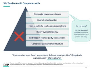 26
We Tend to Avoid Companies with
Source: Internal. The investment approach / framework/ strategy / portfolio / other data mentioned herein are dated and currently followed
by the scheme and the same may change in future depending on market conditions and other factors.
“Rule number one: Don’t lose money. Rule number two: Don’t forget rule
number one.”- Warren Buffet
Corporate governance issues
Capital misallocation
High sensitivity to changing regulations
Highly cyclical industry
Red flags in related party transactions
Complex organizational structure
Did you know?
DSP has Skeptical
Analyst with focus
on forensic research
(First in Industry)
 