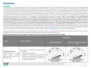 Scheme Product Suitability
Riskometer
DSP Small Cap Fund Benchmark - BSE 250 Small Cap
TRI
DSP Small Cap Fund
(Small Cap Fund - An open
ended equity scheme
predominantly investing in
small cap stocks)
This product is suitable for investors who
are seeking*
• Long-term capital growth
• Investment in equity and equity-related
securities predominantly of small cap
companies (beyond top 250 companies
by market capitalization)
44
Disclaimer
This document is for information purposes only. In this material DSP Asset Managers Private Limited (the AMC) has used information that is publicly available,
including information developed in-house. Information gathered and used in this material is believed to be from reliable sources. The statements contained herein
may include statements of future expectations and other forward looking statements that are based on prevailing market conditions / various other factors and
involve known and unknown risks and uncertainties that could cause actual results, performance or events to differ materially from those expressed or implied in
such statements. While utmost care has been exercised while preparing this document, the AMC nor any person connected does not warrant the completeness or
accuracy of the information and disclaims all liabilities, losses and damages arising out of the use of this information. The recipient(s) before acting on any
information herein should make his/their own investigation and seek appropriate professional advice. There is no assurance of any returns/capital
protection/capital guarantee to the investors in any schemes of DSP Mutual Fund (‘Fund’). The portfolio of the scheme is subject to changes within the
provisions of the Scheme Information document of the scheme. Past performance may or may not sustain in future and should not be used as a basis for
comparison with other investments. The sector(s)/stock(s)/issuer(s) mentioned herein do not constitute any research report/recommendation of the same and
the scheme/ Fund may or may not have any future position in these sector(s)/stock(s)/issuer(s). The strategy / investment approach / framework mentioned
herein is currently followed by the scheme and the same may change in future depending on market conditions and other factors. All opinions, figures,
charts/graphs and data included in this document are as on 30 Jun 2024 (unless otherwise mentioned) and are subject to change without notice. For scheme specific
risk factors, Investment strategy & objective, asset allocation and more details, please read the Scheme Information Document, Statement of Additional Information
and Key Information Memorandum of scheme available on ISC of AMC and also available on www.dspim.com. For Index disclaimer click here
Large-caps are defined as top 100 stocks on market capitalization, mid-caps as 101-250 , small-caps as 251 and above. The strategy mentioned has been currently
followed by the Scheme and the same may change in future depending on market conditions and other factors
Mutual Fund investments are subject to market risks, read all scheme related documents carefully.
*Investors should consult their financial advisers if in doubt about whether the Scheme is suitable for them.
 