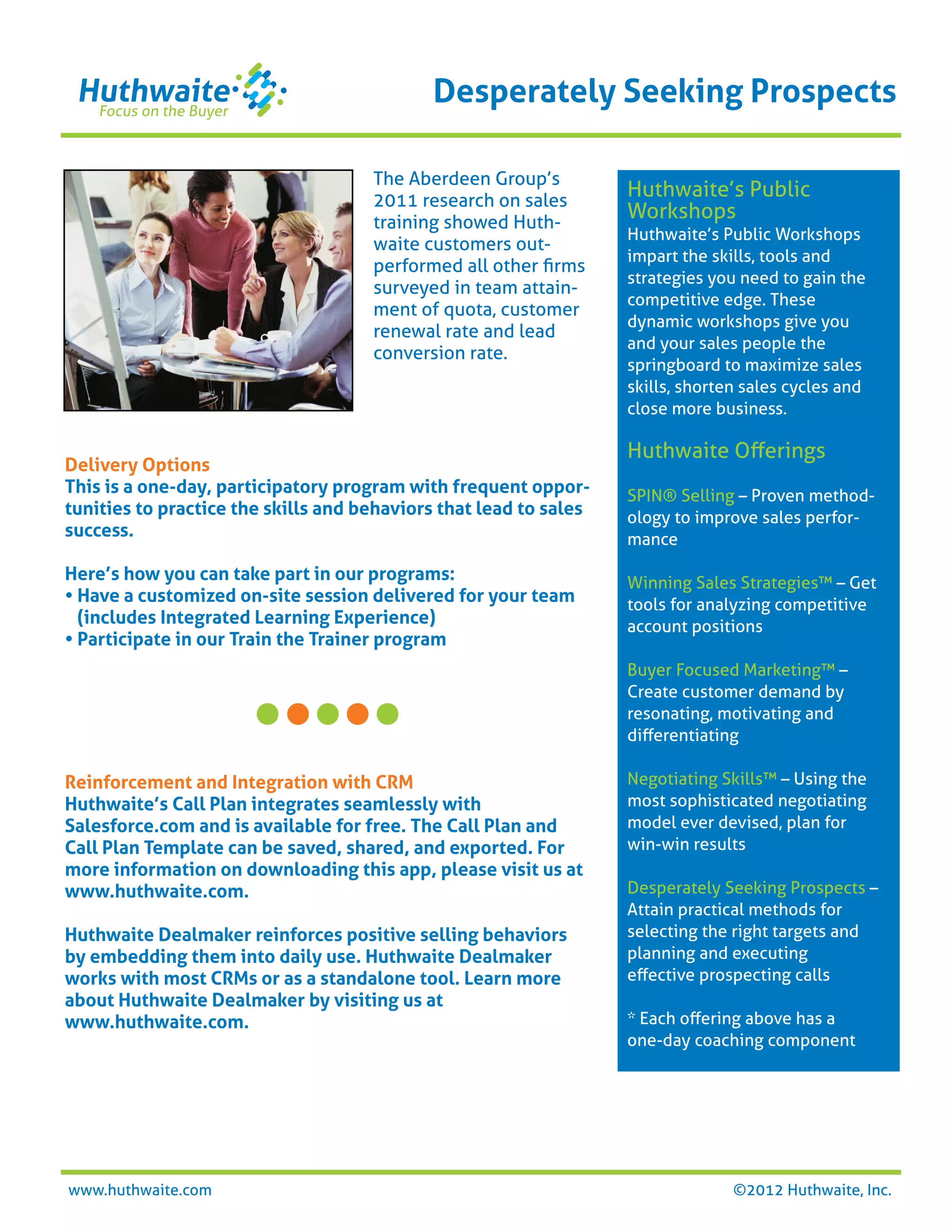 Desperately Seeking Prospects

                                     The Aberdeen Group’s
                                     2011 research on sales
                                                                   Huthwaite’s Public
                                     training showed Huth-
                                                                   Workshops
                                                                   Huthwaite’s Public Workshops
                                     waite customers out-
                                                                   impart the skills, tools and
                                     performed all other ﬁrms
                                                                   strategies you need to gain the
                                     surveyed in team attain-
                                                                   competitive edge. These
                                     ment of quota, customer
                                                                   dynamic workshops give you
                                     renewal rate and lead
                                                                   and your sales people the
                                     conversion rate.
                                                                   springboard to maximize sales
                                                                   skills, shorten sales cycles and
                                                                   close more business.

                                                                   Huthwaite Oﬀerings
Delivery Options
This is a one-day, participatory program with frequent oppor-      SPIN® Selling – Proven method-
tunities to practice the skills and behaviors that lead to sales   ology to improve sales perfor-
success.                                                           mance

Here’s how you can take part in our programs:                      Winning Sales Strategies™ – Get
• Have a customized on-site session delivered for your team        tools for analyzing competitive
  (includes Integrated Learning Experience)                        account positions
• Participate in our Train the Trainer program
                                                                   Buyer Focused Marketing™ –
                                                                   Create customer demand by
                                                                   resonating, motivating and
                                                                   diﬀerentiating

Reinforcement and Integration with CRM                             Negotiating Skills™ – Using the
Huthwaite’s Call Plan integrates seamlessly with                   most sophisticated negotiating
Salesforce.com and is available for free. The Call Plan and        model ever devised, plan for
Call Plan Template can be saved, shared, and exported. For         win-win results
more information on downloading this app, please visit us at
www.huthwaite.com.                                                 Desperately Seeking Prospects –
                                                                   Attain practical methods for
Huthwaite Dealmaker reinforces positive selling behaviors          selecting the right targets and
by embedding them into daily use. Huthwaite Dealmaker              planning and executing
works with most CRMs or as a standalone tool. Learn more           eﬀective prospecting calls
about Huthwaite Dealmaker by visiting us at
www.huthwaite.com.                                                 * Each oﬀering above has a
                                                                   one-day coaching component




www.huthwaite.com                                                                ©2012 Huthwaite, Inc.
 