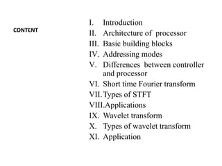 CONTENT
I. Introduction
II. Architecture of processor
III. Basic building blocks
IV. Addressing modes
V. Differences between controller
and processor
VI. Short time Fourier transform
VII.Types of STFT
VIII.Applications
IX. Wavelet transform
X. Types of wavelet transform
XI. Application
 