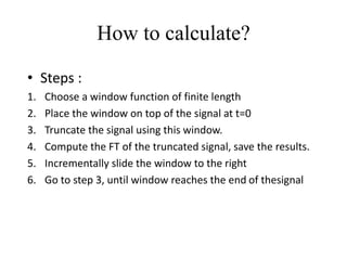How to calculate?
• Steps :
1. Choose a window function of finite length
2. Place the window on top of the signal at t=0
3. Truncate the signal using this window.
4. Compute the FT of the truncated signal, save the results.
5. Incrementally slide the window to the right
6. Go to step 3, until window reaches the end of thesignal
 