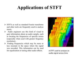 Applications of STFT
 STFTs as well as standard Fourier transforms
and other tools are frequently used to analyse
music.
 Audio engineers use this kind of visual to
gain information about an audio sample, such
as locating the frequencies of specific noises
(especially when used with greater frequency
resolution)..
 Finding frequencies which may be more or
less resonant in the space where the signal
was recorded. This information can be used
for equalization or tuning other audio effects. A STFT used to analyze an
audio signal across time
 