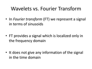 Wavelets vs. Fourier Transform
• In Fourier transform (FT) we represent a signal
in terms of sinusoids
• FT provides a signal which is localized only in
the frequency domain
• It does not give any information of the signal
in the time domain
 