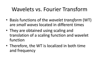 Wavelets vs. Fourier Transform
• Basis functions of the wavelet transform (WT)
are small waves located in different times
• They are obtained using scaling and
translation of a scaling function and wavelet
function
• Therefore, the WT is localized in both time
and frequency
 