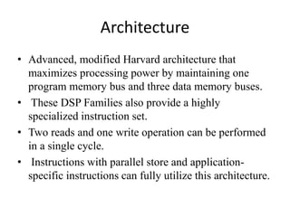 Architecture
• Advanced, modified Harvard architecture that
maximizes processing power by maintaining one
program memory bus and three data memory buses.
• These DSP Families also provide a highly
specialized instruction set.
• Two reads and one write operation can be performed
in a single cycle.
• Instructions with parallel store and application-
specific instructions can fully utilize this architecture.
 
