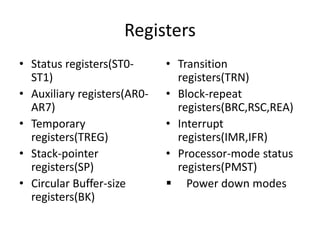 Registers
• Status registers(ST0-
ST1)
• Auxiliary registers(AR0-
AR7)
• Temporary
registers(TREG)
• Stack-pointer
registers(SP)
• Circular Buffer-size
registers(BK)
• Transition
registers(TRN)
• Block-repeat
registers(BRC,RSC,REA)
• Interrupt
registers(IMR,IFR)
• Processor-mode status
registers(PMST)
 Power down modes
 