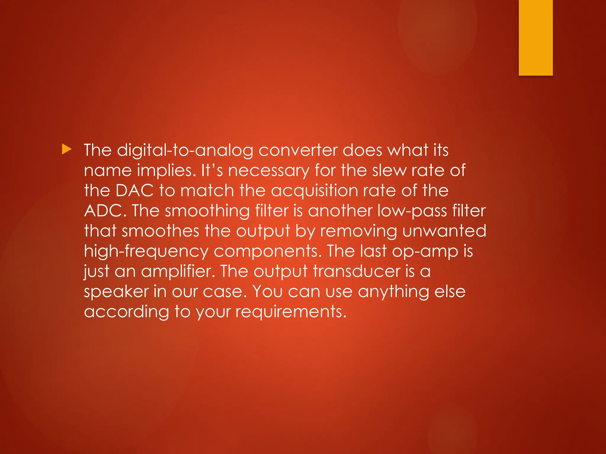  The digital-to-analog converter does what its
name implies. It’s necessary for the slew rate of
the DAC to match the acquisition rate of the
ADC. The smoothing filter is another low-pass filter
that smoothes the output by removing unwanted
high-frequency components. The last op-amp is
just an amplifier. The output transducer is a
speaker in our case. You can use anything else
according to your requirements.
 