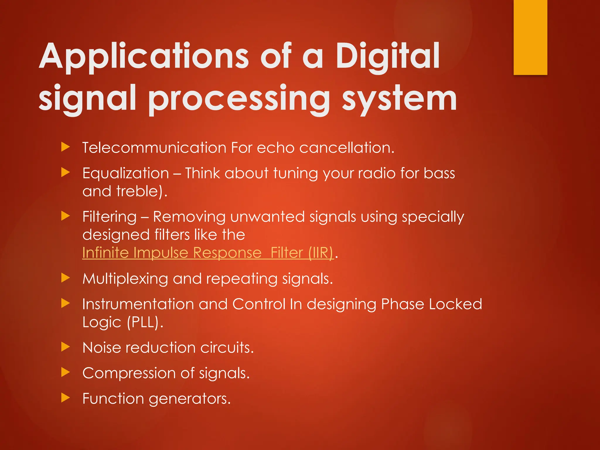 Applications of a Digital
signal processing system
 Telecommunication For echo cancellation.
 Equalization – Think about tuning your radio for bass
and treble).
 Filtering – Removing unwanted signals using specially
designed filters like the
Infinite Impulse Response Filter (IIR).
 Multiplexing and repeating signals.
 Instrumentation and Control In designing Phase Locked
Logic (PLL).
 Noise reduction circuits.
 Compression of signals.
 Function generators.
 