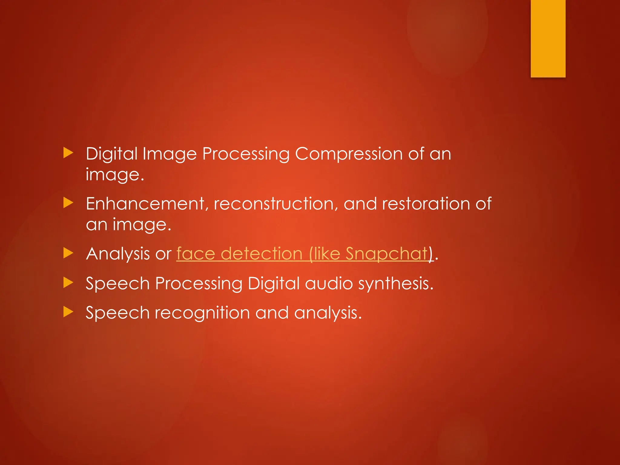  Digital Image Processing Compression of an
image.
 Enhancement, reconstruction, and restoration of
an image.
 Analysis or face detection (like Snapchat).
 Speech Processing Digital audio synthesis.
 Speech recognition and analysis.
 