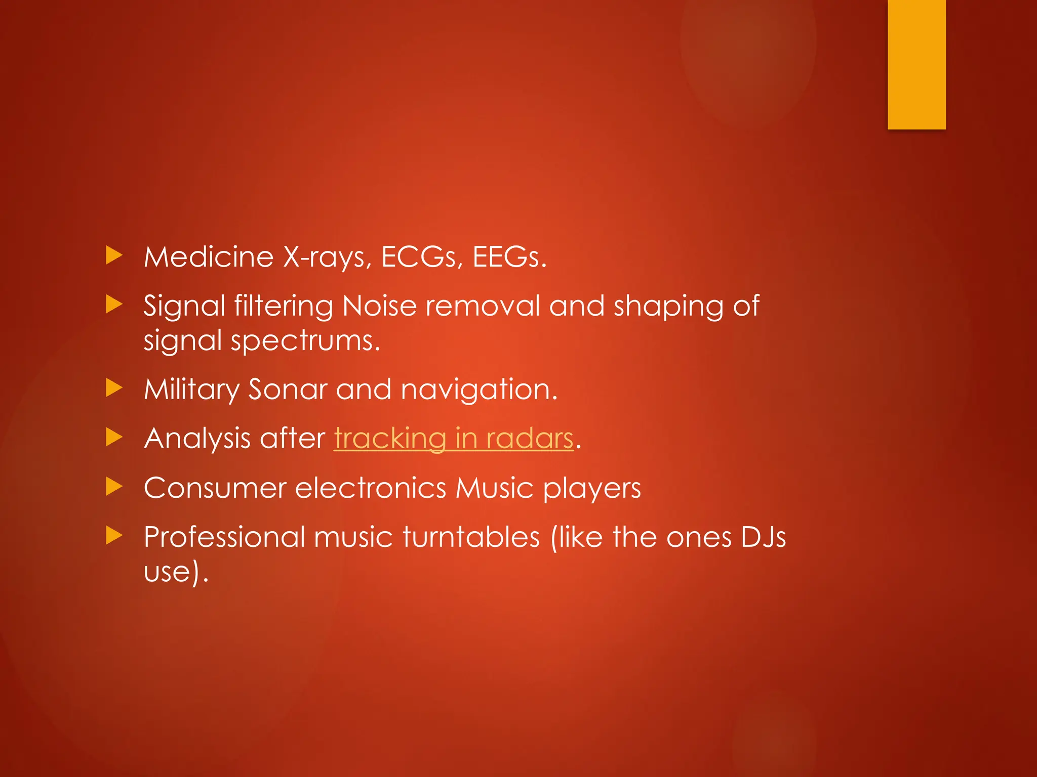  Medicine X-rays, ECGs, EEGs.
 Signal filtering Noise removal and shaping of
signal spectrums.
 Military Sonar and navigation.
 Analysis after tracking in radars.
 Consumer electronics Music players
 Professional music turntables (like the ones DJs
use).
 
