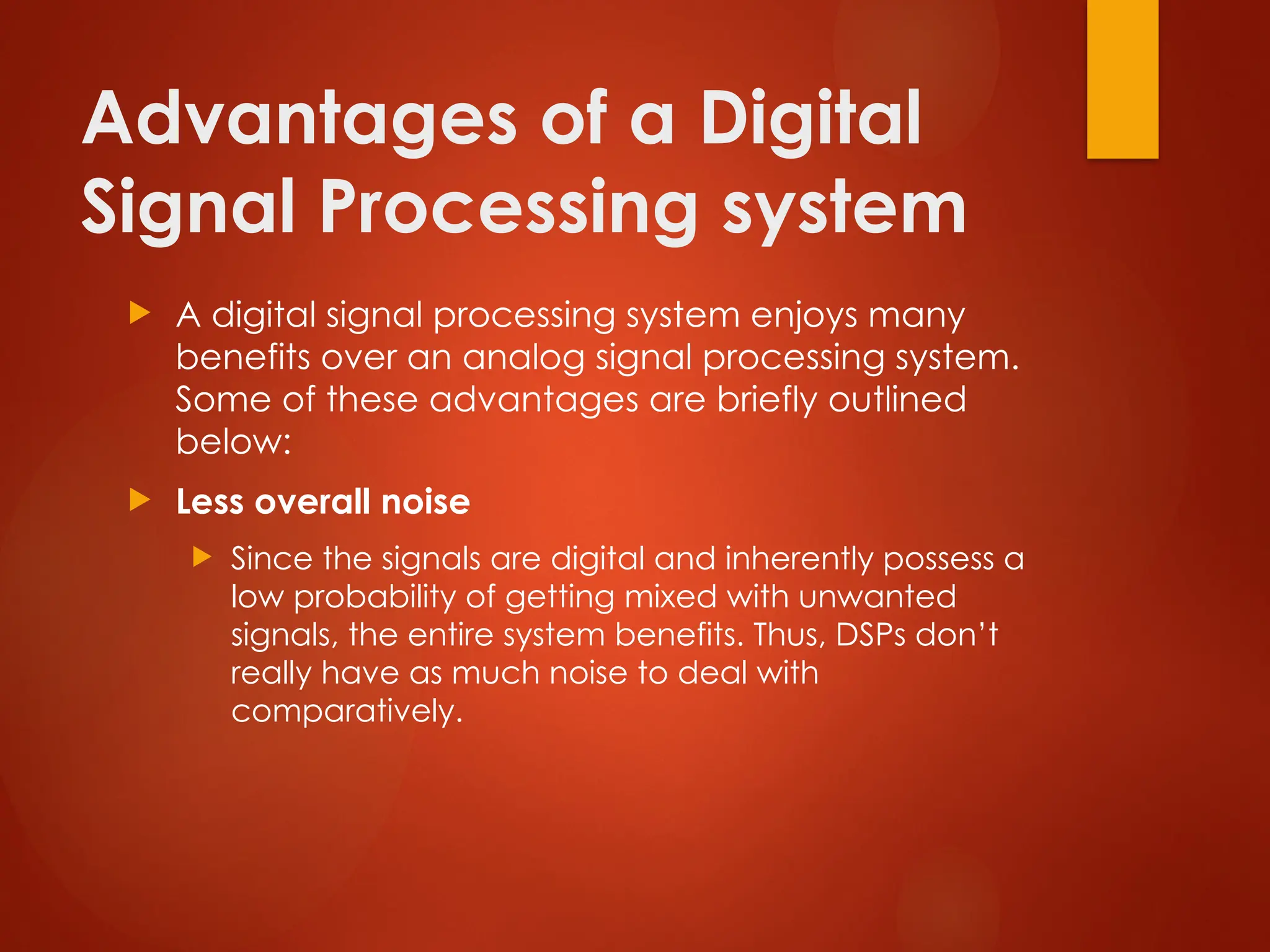 Advantages of a Digital
Signal Processing system
 A digital signal processing system enjoys many
benefits over an analog signal processing system.
Some of these advantages are briefly outlined
below:
 Less overall noise
 Since the signals are digital and inherently possess a
low probability of getting mixed with unwanted
signals, the entire system benefits. Thus, DSPs don’t
really have as much noise to deal with
comparatively.
 