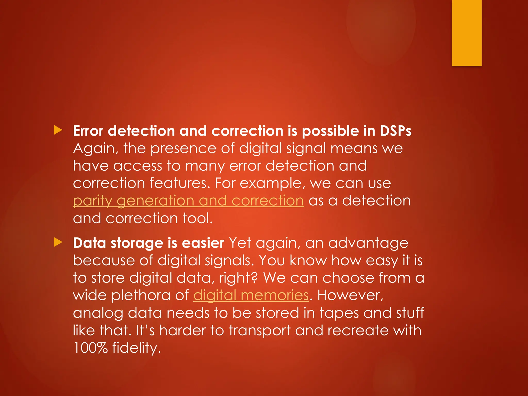  Error detection and correction is possible in DSPs
Again, the presence of digital signal means we
have access to many error detection and
correction features. For example, we can use
parity generation and correction as a detection
and correction tool.
 Data storage is easier Yet again, an advantage
because of digital signals. You know how easy it is
to store digital data, right? We can choose from a
wide plethora of digital memories. However,
analog data needs to be stored in tapes and stuff
like that. It’s harder to transport and recreate with
100% fidelity.
 