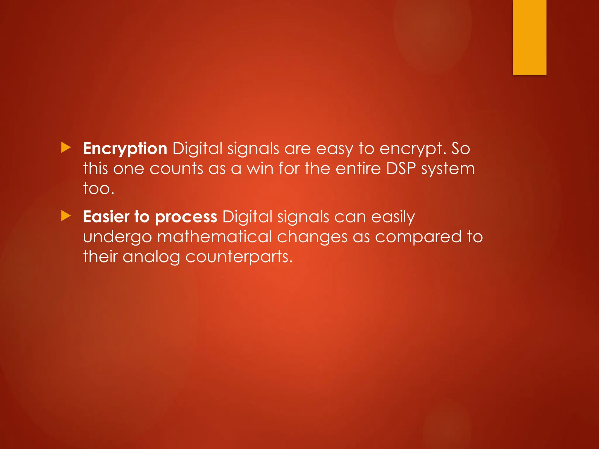  Encryption Digital signals are easy to encrypt. So
this one counts as a win for the entire DSP system
too.
 Easier to process Digital signals can easily
undergo mathematical changes as compared to
their analog counterparts.
 