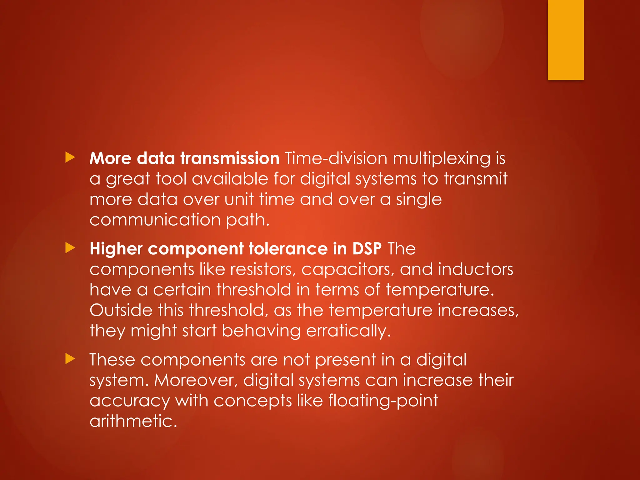  More data transmission Time-division multiplexing is
a great tool available for digital systems to transmit
more data over unit time and over a single
communication path.
 Higher component tolerance in DSP The
components like resistors, capacitors, and inductors
have a certain threshold in terms of temperature.
Outside this threshold, as the temperature increases,
they might start behaving erratically.
 These components are not present in a digital
system. Moreover, digital systems can increase their
accuracy with concepts like floating-point
arithmetic.
 