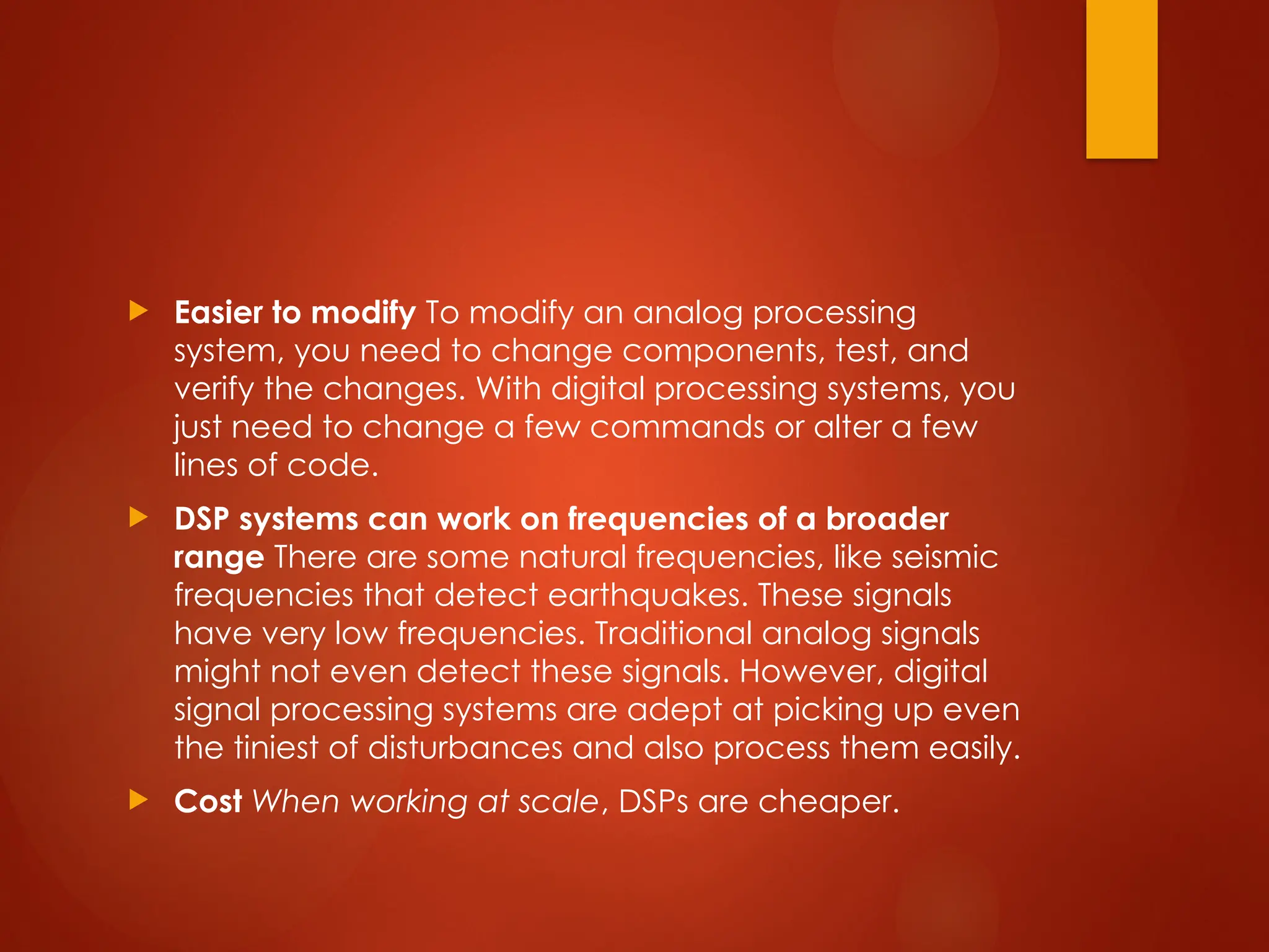  Easier to modify To modify an analog processing
system, you need to change components, test, and
verify the changes. With digital processing systems, you
just need to change a few commands or alter a few
lines of code.
 DSP systems can work on frequencies of a broader
range There are some natural frequencies, like seismic
frequencies that detect earthquakes. These signals
have very low frequencies. Traditional analog signals
might not even detect these signals. However, digital
signal processing systems are adept at picking up even
the tiniest of disturbances and also process them easily.
 Cost When working at scale, DSPs are cheaper.
 