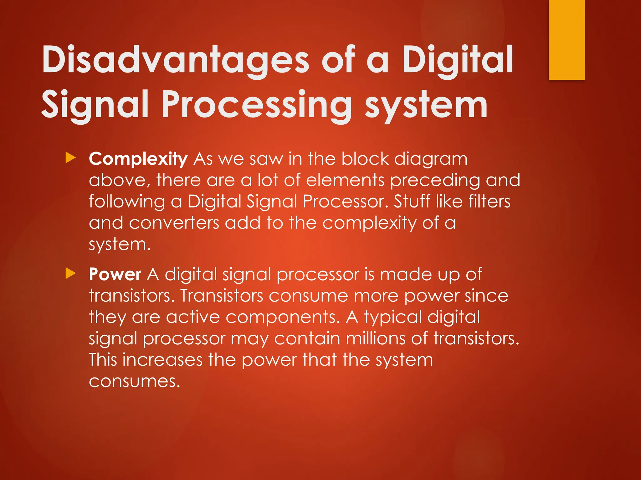 Disadvantages of a Digital
Signal Processing system
 Complexity As we saw in the block diagram
above, there are a lot of elements preceding and
following a Digital Signal Processor. Stuff like filters
and converters add to the complexity of a
system.
 Power A digital signal processor is made up of
transistors. Transistors consume more power since
they are active components. A typical digital
signal processor may contain millions of transistors.
This increases the power that the system
consumes.
 