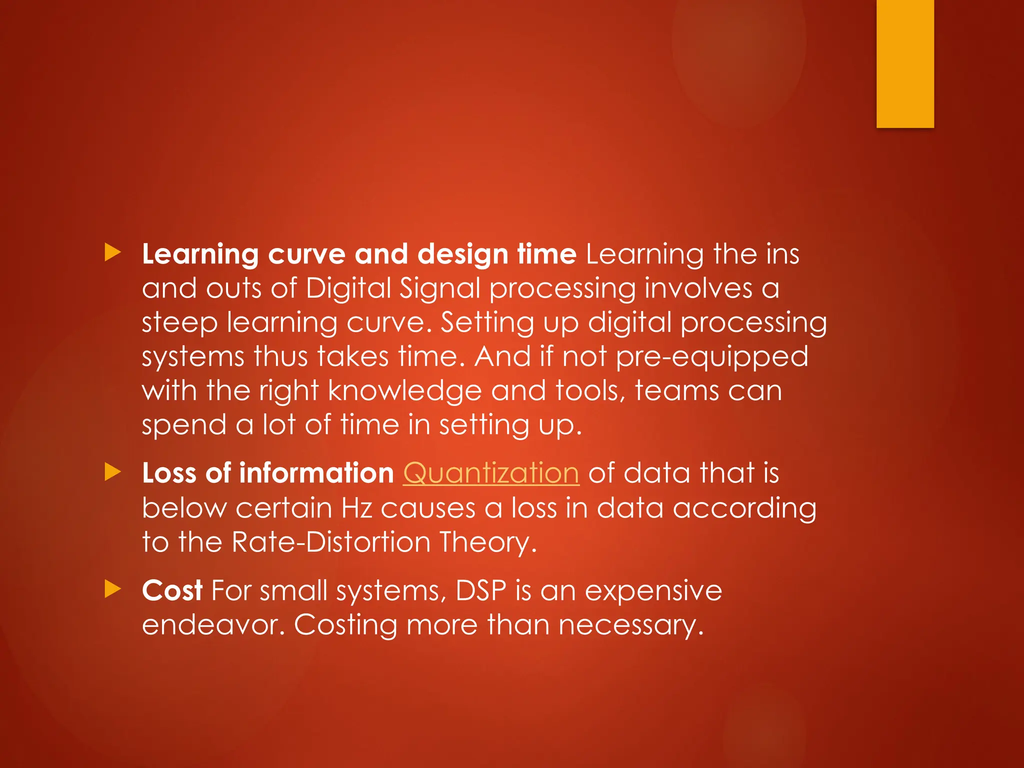  Learning curve and design time Learning the ins
and outs of Digital Signal processing involves a
steep learning curve. Setting up digital processing
systems thus takes time. And if not pre-equipped
with the right knowledge and tools, teams can
spend a lot of time in setting up.
 Loss of information Quantization of data that is
below certain Hz causes a loss in data according
to the Rate-Distortion Theory.
 Cost For small systems, DSP is an expensive
endeavor. Costing more than necessary.
 