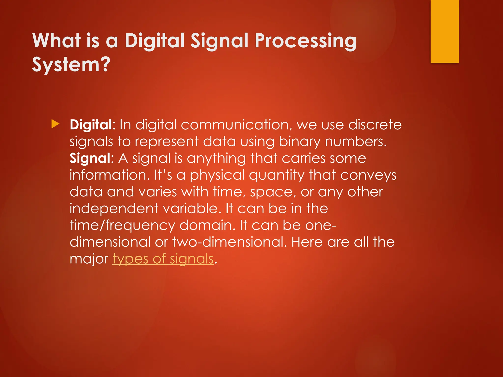 What is a Digital Signal Processing
System?
 Digital: In digital communication, we use discrete
signals to represent data using binary numbers.
Signal: A signal is anything that carries some
information. It’s a physical quantity that conveys
data and varies with time, space, or any other
independent variable. It can be in the
time/frequency domain. It can be one-
dimensional or two-dimensional. Here are all the
major types of signals.
 