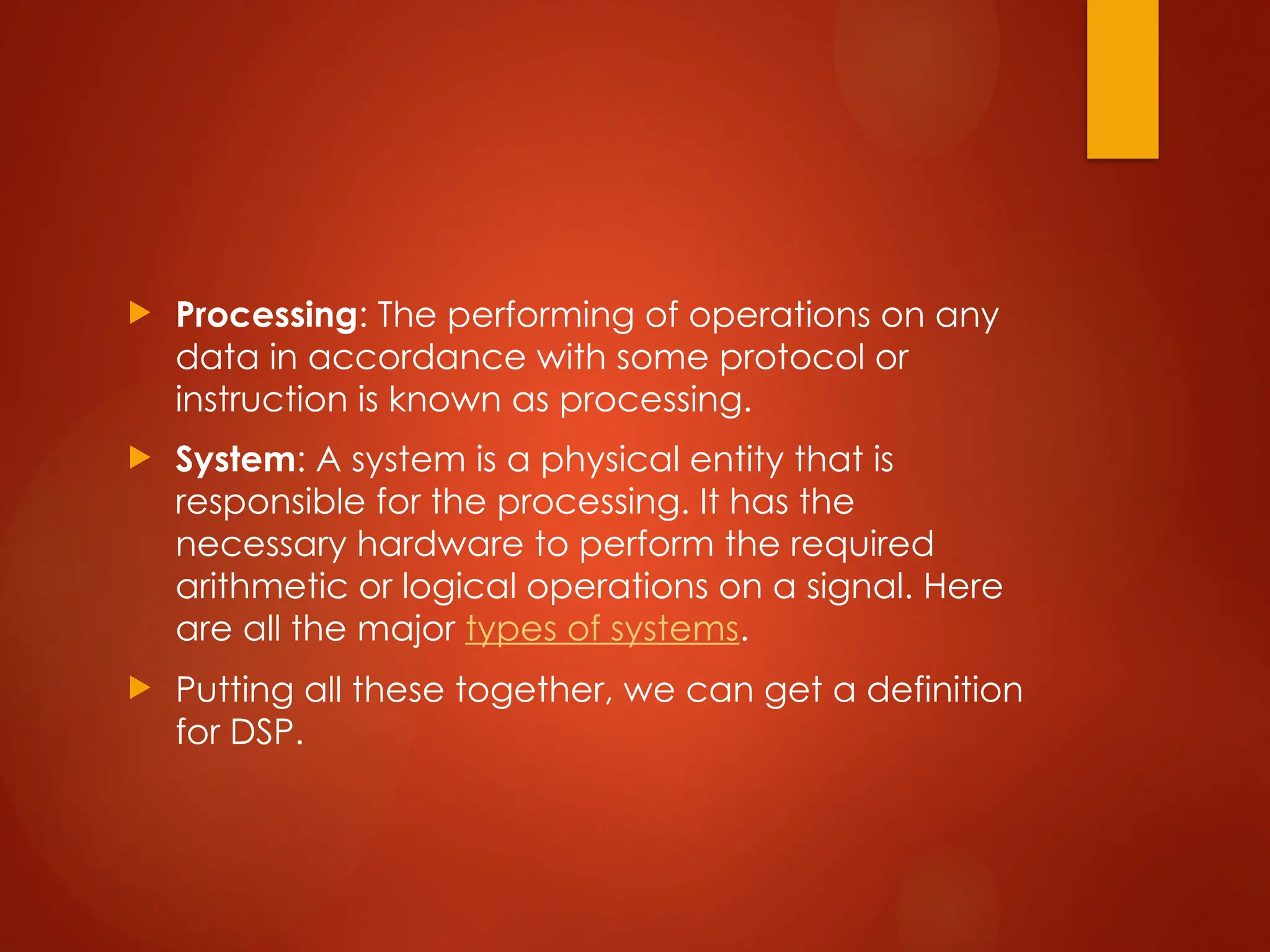  Processing: The performing of operations on any
data in accordance with some protocol or
instruction is known as processing.
 System: A system is a physical entity that is
responsible for the processing. It has the
necessary hardware to perform the required
arithmetic or logical operations on a signal. Here
are all the major types of systems.
 Putting all these together, we can get a definition
for DSP.
 