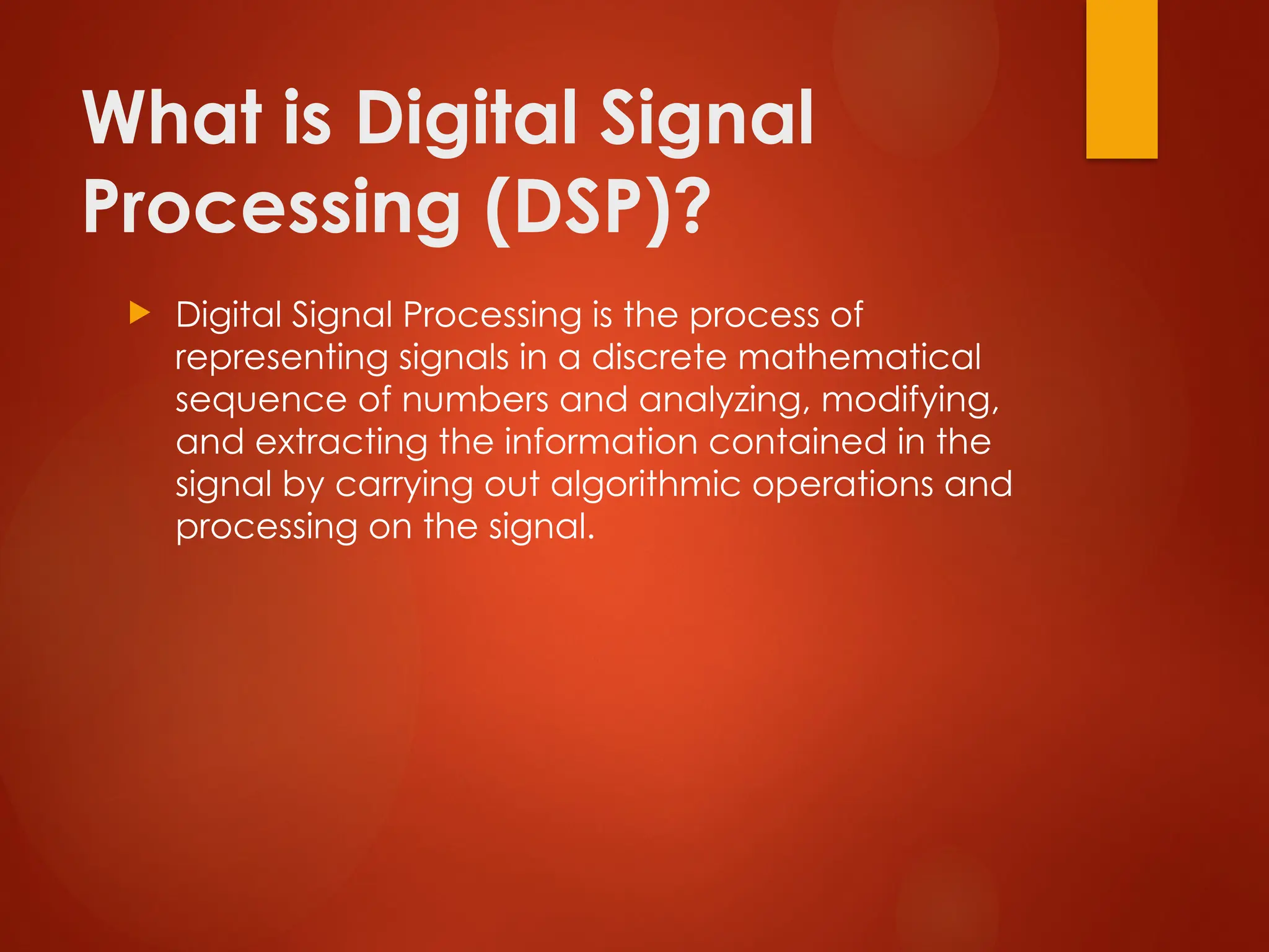 What is Digital Signal
Processing (DSP)?
 Digital Signal Processing is the process of
representing signals in a discrete mathematical
sequence of numbers and analyzing, modifying,
and extracting the information contained in the
signal by carrying out algorithmic operations and
processing on the signal.
 