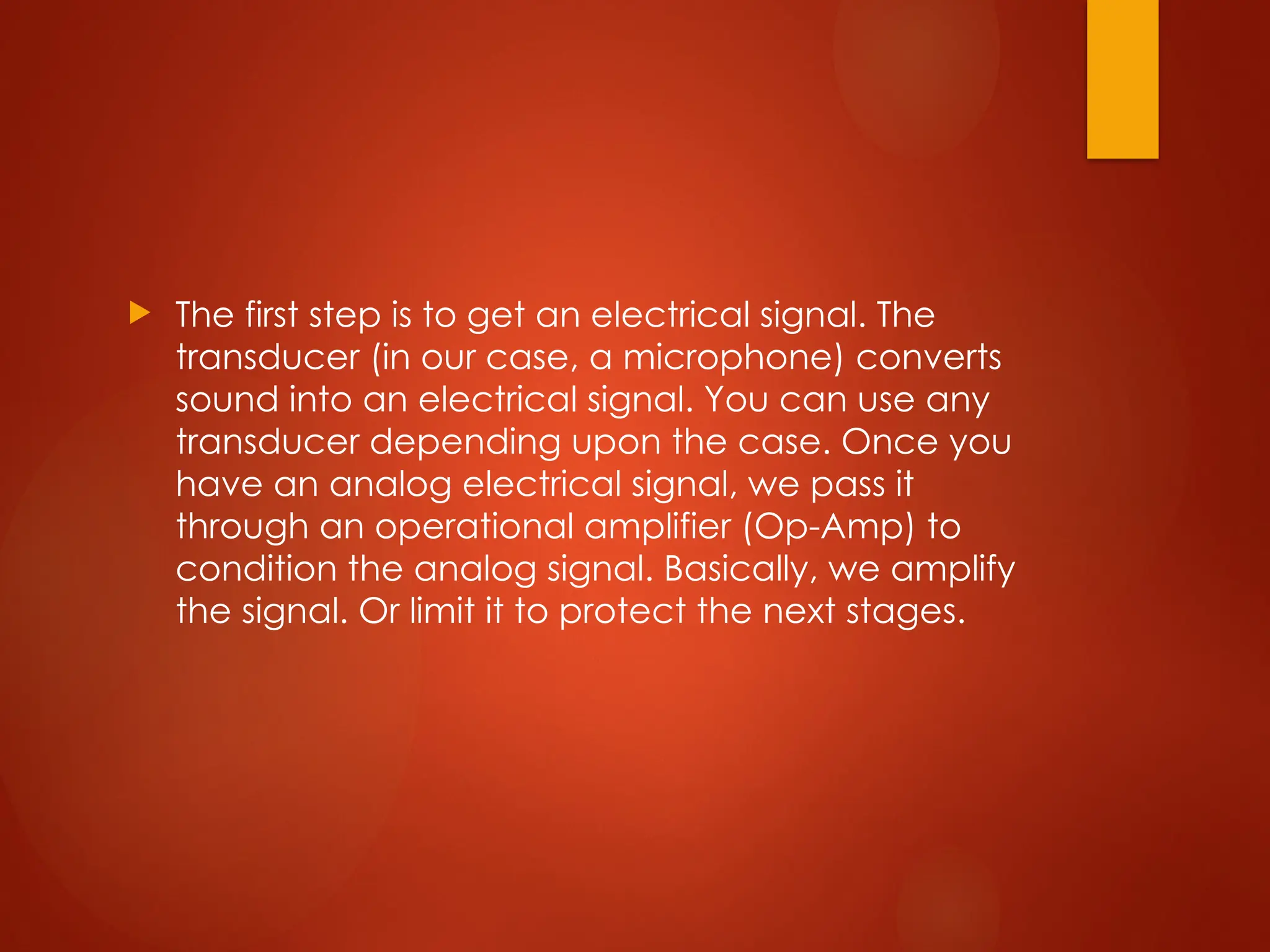  The first step is to get an electrical signal. The
transducer (in our case, a microphone) converts
sound into an electrical signal. You can use any
transducer depending upon the case. Once you
have an analog electrical signal, we pass it
through an operational amplifier (Op-Amp) to
condition the analog signal. Basically, we amplify
the signal. Or limit it to protect the next stages.
 