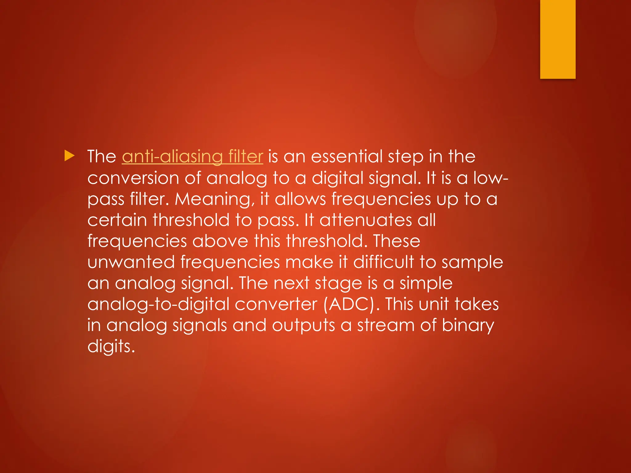  The anti-aliasing filter is an essential step in the
conversion of analog to a digital signal. It is a low-
pass filter. Meaning, it allows frequencies up to a
certain threshold to pass. It attenuates all
frequencies above this threshold. These
unwanted frequencies make it difficult to sample
an analog signal. The next stage is a simple
analog-to-digital converter (ADC). This unit takes
in analog signals and outputs a stream of binary
digits.
 