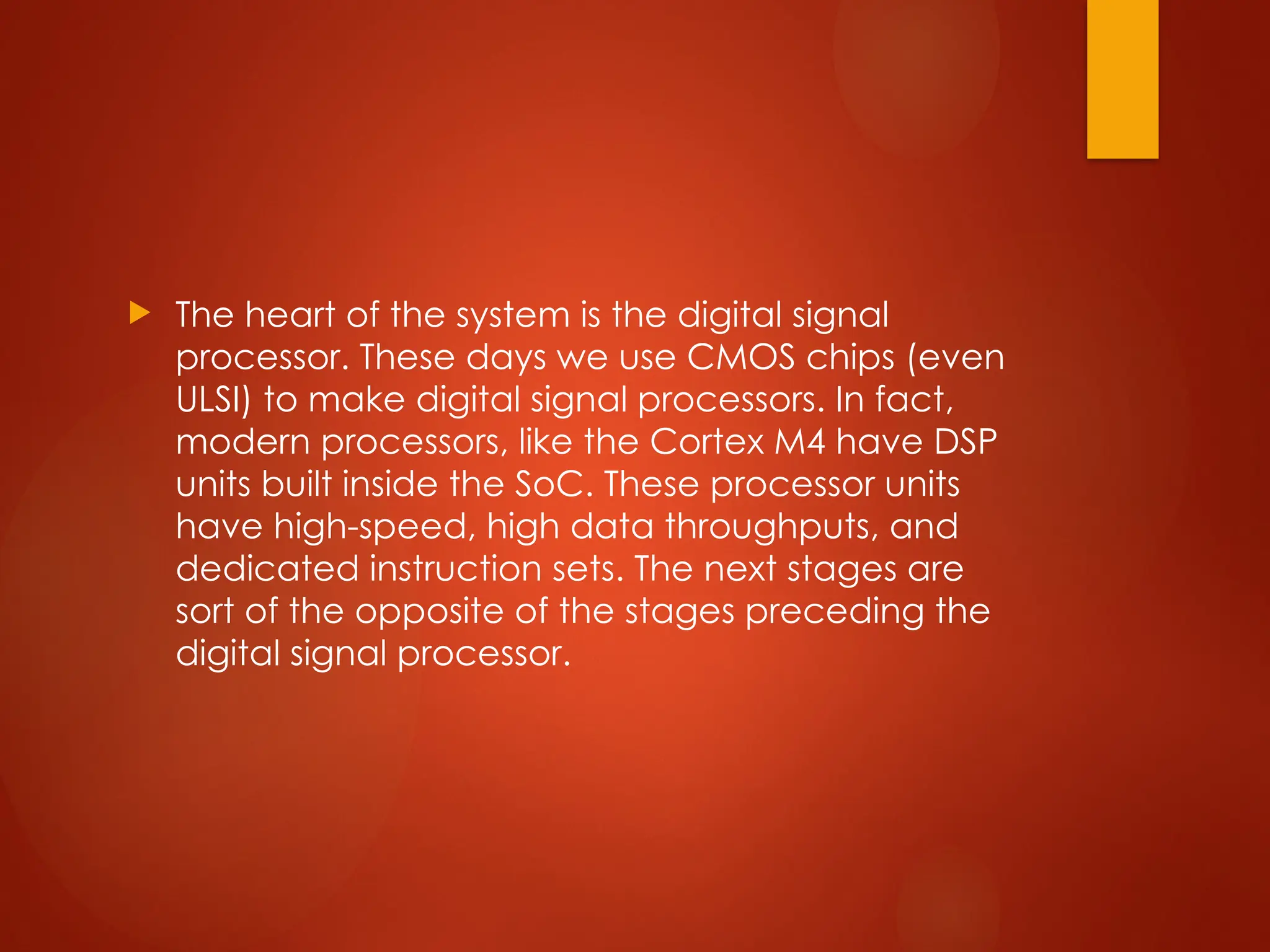  The heart of the system is the digital signal
processor. These days we use CMOS chips (even
ULSI) to make digital signal processors. In fact,
modern processors, like the Cortex M4 have DSP
units built inside the SoC. These processor units
have high-speed, high data throughputs, and
dedicated instruction sets. The next stages are
sort of the opposite of the stages preceding the
digital signal processor.
 