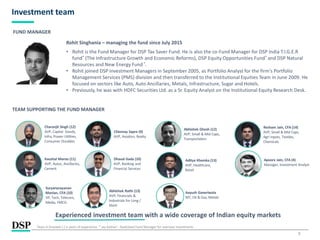 7
Investment team
Rohit Singhania – managing the fund since July 2015
• Rohit is the Fund Manager for DSP Tax Saver Fund. He is also the co-Fund Manager for DSP India T.I.G.E.R
fund* (The Infrastructure Growth and Economic Reforms), DSP Equity Opportunities Fund* and DSP Natural
Resources and New Energy Fund*.
• Rohit joined DSP Investment Managers in September 2005, as Portfolio Analyst for the firm's Portfolio
Management Services (PMS) division and then transferred to the Institutional Equities Team in June 2009. He
focused on sectors like Auto, Auto Ancillaries, Metals, Infrastructure, Sugar and Hotels.
• Previously, he was with HDFC Securities Ltd. as a Sr. Equity Analyst on the Institutional Equity Research Desk.
Chinmay Sapre (9)
AVP, Aviation, Realty
Abhishek Ghosh (12)
AVP, Small & Mid Caps,
Transportation
Kaushal Maroo (11)
AVP, Autos, Ancillaries,
Cement
Charanjit Singh (12)
AVP, Capital Goods,
Infra, Power Utilities,
Consumer Durables
Dhaval Gada (10)
AVP, Banking and
Financial Services
Apoorv Jain, CFA (4)
Manager, Investment Analyst
Abhishek Rathi (13)
AVP, Financials &
Industrials for Long /
Short
Aayush Ganeriwala
MT, Oil & Gas, Metals
TEAM SUPPORTING THE FUND MANAGER
Experienced investment team with a wide coverage of Indian equity markets
FUND MANAGER
Years in brackets ( ) is years of experience. * Jay Kothari - Dedicated Fund Manager for overseas investments
Aditya Khemka (13)
AVP, Healthcare,
Retail
Suryanarayanan
Manian, CFA (10)
VP, Tech, Telecom,
Media, FMCG
Resham Jain, CFA (14)
AVP, Small & Mid Caps,
Agri inputs, Textiles,
Chemicals
 