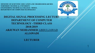 MINISTRY OF SCIENTIFIC EDUCATION AND HIGHER RESEARCHES
NORTHERN TECHNICAL UNIVERSITY
ENGINEERING TECHNICAL COLLEGE / MOSUL
DEPARTMENT OF COMPUTER TECHNOLOGY
1
DIGITAL SIGNAL PROCESSING LECTURE
DEPARTMENT OF COMPUTER
TECHNOLOGY –THIRD CLASS
2018-2019
ARJUWAN MOHAMMED ABDULJAWAD
ALJAWADI
LECTURER
 