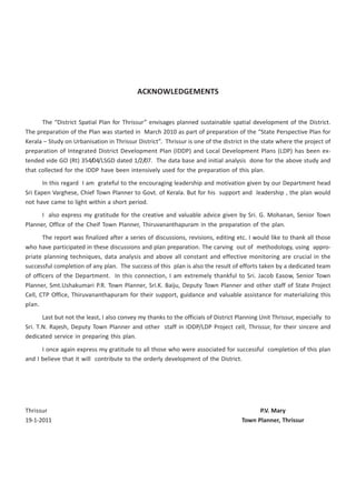 < CONTENTS >




                                            ACKNOWLEDGEMENTS


      The “District Spatial Plan for Thrissur” envisages planned sustainable spatial development of the District.
The preparation of the Plan was started in March 2010 as part of preparation of the “State Perspective Plan for
Kerala – Study on Urbanisation in Thrissur District”. Thrissur is one of the district in the state where the project of
preparation of Integrated District Development Plan (IDDP) and Local Development Plans (LDP) has been ex-
tended vide GO (Rt) 354/04/LSGD dated 1/2/07. The data base and initial analysis done for the above study and
that collected for the IDDP have been intensively used for the preparation of this plan.
       In this regard I am grateful to the encouraging leadership and motivation given by our Department head
Sri Eapen Varghese, Chief Town Planner to Govt. of Kerala. But for his support and leadership , the plan would
not have came to light within a short period.
      I also express my gratitude for the creative and valuable advice given by Sri. G. Mohanan, Senior Town
Planner, Office of the Cheif Town Planner, Thiruvananthapuram in the preparation of the plan.
       The report was finalized after a series of discussions, revisions, editing etc. I would like to thank all those
who have participated in these discussions and plan preparation. The carving out of methodology, using appro-
priate planning techniques, data analysis and above all constant and effective monitoring are crucial in the
successful completion of any plan. The success of this plan is also the result of efforts taken by a dedicated team
of officers of the Department. In this connection, I am extremely thankful to Sri. Jacob Easow, Senior Town
Planner, Smt.Ushakumari P.R. Town Planner, Sri.K. Baiju, Deputy Town Planner and other staff of State Project
Cell, CTP Office, Thiruvananthapuram for their support, guidance and valuable assistance for materializing this
plan.
       Last but not the least, I also convey my thanks to the officials of District Planning Unit Thrissur, especially to
Sri. T.N. Rajesh, Deputy Town Planner and other staff in IDDP/LDP Project cell, Thrissur, for their sincere and
dedicated service in preparing this plan.
      I once again express my gratitude to all those who were associated for successful completion of this plan
and I believe that it will contribute to the orderly development of the District.




Thrissur                                                                                   P.V. Mary
19-1-2011                                                                            Town Planner, Thrissur




                << BACK                   < CONTENTS >                           NEXT >>
 