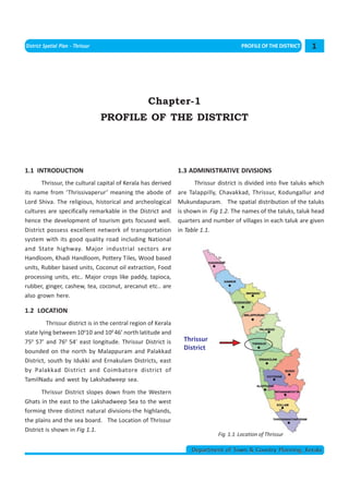 < CONTENTS >
District Spatial Plan - Thrissur                                                         PROFILE OF THE DISTRICT     1




                                                   Chapter-1
                                   PROFILE OF THE DISTRICT




1.1 INTRODUCTION                                                1.3 ADMINISTRATIVE DIVISIONS
       Thrissur, the cultural capital of Kerala has derived            Thrissur district is divided into five taluks which
its name from ‘Thrissivaperur’ meaning the abode of             are Talappilly, Chavakkad, Thrissur, Kodungallur and
Lord Shiva. The religious, historical and archeological         Mukundapuram. The spatial distribution of the taluks
cultures are specifically remarkable in the District and        is shown in Fig 1.2. The names of the taluks, taluk head
hence the development of tourism gets focused well.             quarters and number of villages in each taluk are given
District possess excellent network of transportation            in Table 1.1.
system with its good quality road including National
and State highway. Major industrial sectors are
Handloom, Khadi Handloom, Pottery Tiles, Wood based
units, Rubber based units, Coconut oil extraction, Food
processing units, etc.. Major crops like paddy, tapioca,
rubber, ginger, cashew, tea, coconut, arecanut etc.. are
also grown here.

1.2 LOCATION
         Thrissur district is in the central region of Kerala
state lying between 10010’ and 100 46’ north latitude and
750 57’ and 760 54’ east longitude. Thrissur District is          Thrissur
bounded on the north by Malappuram and Palakkad
                                                                  District
District, south by Idukki and Ernakulam Districts, east
by Palakkad District and Coimbatore district of
TamilNadu and west by Lakshadweep sea.
       Thrissur District slopes down from the Western
Ghats in the east to the Lakshadweep Sea to the west
forming three distinct natural divisions-the highlands,
the plains and the sea board. The Location of Thrissur
District is shown in Fig 1.1.
                                                                                Fig 1.1 Location of Thrissur

                                                                     Department of Town & Country Planning, Kerala
 