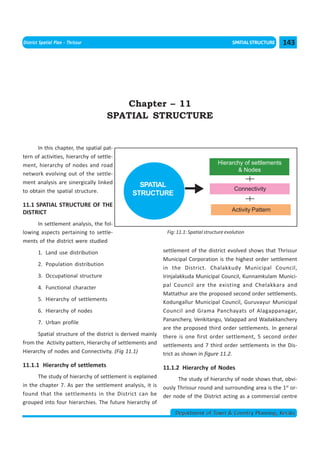 << CHAPTER 10                                                                      < CONTENTS >
District Spatial Plan - Thrissur                                                             SPATIAL STRUCTURE   143




                                        Chapter – 11
                                     SPATIAL STRUCTURE


      In this chapter, the spatial pat-
tern of activities, hierarchy of settle-
ment, hierarchy of nodes and road                                                    Hierarchy of settlements
                                                                                            & Nodes
network evolving out of the settle-
ment analysis are sinergically linked           SPATIAL
to obtain the spatial structure.                                                              Connectivity
                                              STRUCTURE
11.1 SPATIAL STRUCTURE OF THE
DISTRICT                                                                                    Activity Pattern

      In settlement analysis, the fol-
lowing aspects pertaining to settle-                         Fig: 11.1: Spatial structure evolution
ments of the district were studied
        1. Land use distribution                            settlement of the district evolved shows that Thrissur
                                                            Municipal Corporation is the highest order settlement
        2. Population distribution
                                                            in the District. Chalakkudy Municipal Council,
        3. Occupational structure                           Irinjalakkuda Municipal Council, Kunnamkulam Munici-
        4. Functional character                             pal Council are the existing and Chelakkara and
                                                            Mattathur are the proposed second order settlements.
        5. Hierarchy of settlements
                                                            Kodungallur Municipal Council, Guruvayur Municipal
        6. Hierarchy of nodes                               Council and Grama Panchayats of Alagappanagar,
                                                            Pananchery, Venkitangu, Valappad and Wadakkanchery
        7. Urban profile
                                                            are the proposed third order settlements. In general
      Spatial structure of the district is derived mainly   there is one first order settlement, 5 second order
from the Activity pattern, Hierarchy of settlements and     settlements and 7 third order settlements in the Dis-
Hierarchy of nodes and Connectivity. (Fig 11.1)             trict as shown in figure 11.2.
11.1.1 Hierarchy of settlemets                              11.1.2 Hierarchy of Nodes
      The study of hierarchy of settlement is explained           The study of hierarchy of node shows that, obvi-
in the chapter 7. As per the settlement analysis, it is     ously Thrissur round and surrounding area is the 1st or-
found that the settlements in the District can be           der node of the District acting as a commercial centre
grouped into four hierarchies. The future hierarchy of
                                                                 Department of Town & Country Planning, Kerala
 