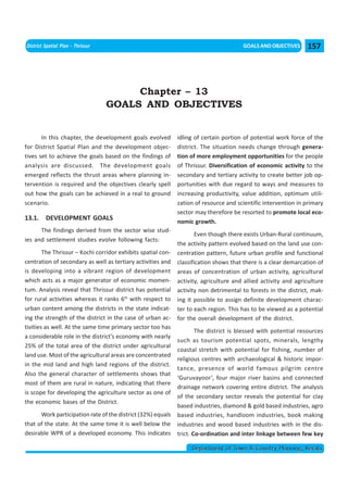 << CHAPTER 12                                                                   < CONTENTS >
District Spatial Plan - Thrissur                                                       GOALS AND OBJECTIVES     157




                                        Chapter – 13
                                   GOALS AND OBJECTIVES


       In this chapter, the development goals evolved         idling of certain portion of potential work force of the
for District Spatial Plan and the development objec-          district. The situation needs change through genera-
tives set to achieve the goals based on the findings of       tion of more employment opportunities for the people
analysis are discussed. The development goals                 of Thrissur. Diversification of economic activity to the
emerged reflects the thrust areas where planning in-          secondary and tertiary activity to create better job op-
tervention is required and the objectives clearly spell       portunities with due regard to ways and measures to
out how the goals can be achieved in a real to ground         increasing productivity, value addition, optimum utili-
scenario.                                                     zation of resource and scientific intervention in primary
                                                              sector may therefore be resorted to promote local eco-
13.1. DEVELOPMENT GOALS                                       nomic growth.
      The findings derived from the sector wise stud-
                                                                      Even though there exists Urban-Rural continuum,
ies and settlement studies evolve following facts:
                                                              the activity pattern evolved based on the land use con-
        The Thrissur – Kochi corridor exhibits spatial con-   centration pattern, future urban profile and functional
centration of secondary as well as tertiary activities and    classification shows that there is a clear demarcation of
is developing into a vibrant region of development            areas of concentration of urban activity, agricultural
which acts as a major generator of economic momen-            activity, agriculture and allied activity and agriculture
tum. Analysis reveal that Thrissur district has potential     activity non detrimental to forests in the district, mak-
for rural activities whereas it ranks 6th with respect to     ing it possible to assign definite development charac-
urban content among the districts in the state indicat-       ter to each region. This has to be viewed as a potential
ing the strength of the district in the case of urban ac-     for the overall development of the district.
tivities as well. At the same time primary sector too has
                                                                      The district is blessed with potential resources
a considerable role in the district’s economy with nearly
                                                              such as tourism potential spots, minerals, lengthy
25% of the total area of the district under agricultural
                                                              coastal stretch with potential for fishing, number of
land use. Most of the agricultural areas are concentrated
                                                              religious centres with archaeological & historic impor-
in the mid land and high land regions of the district.
                                                              tance, presence of world famous pilgrim centre
Also the general character of settlements shows that
                                                              ‘Guruvayoor’, four major river basins and connected
most of them are rural in nature, indicating that there
                                                              drainage network covering entire district. The analysis
is scope for developing the agriculture sector as one of
                                                              of the secondary sector reveals the potential for clay
the economic bases of the District.
                                                              based industries, diamond & gold based industries, agro
      Work participation rate of the district (32%) equals    based industries, handloom industries, book making
that of the state. At the same time it is well below the      industries and wood based industries with in the dis-
desirable WPR of a developed economy. This indicates          trict. Co-ordination and inter linkage between few key

                                                                   Department of Town & Country Planning, Kerala
 
