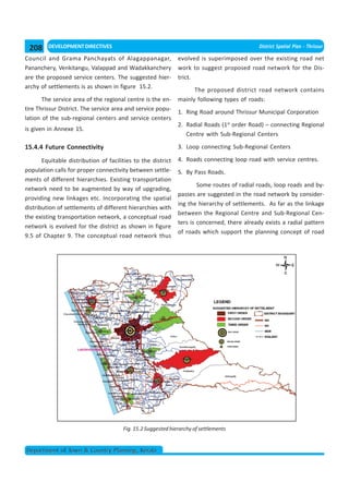 208     DEVELOPMENT DIRECTIVES                                                              District Spatial Plan - Thrissur

Council and Grama Panchayats of Alagappanagar,                evolved is superimposed over the existing road net
Pananchery, Venkitangu, Valappad and Wadakkanchery            work to suggest proposed road network for the Dis-
are the proposed service centers. The suggested hier-         trict.
archy of settlements is as shown in figure 15.2.
                                                                    The proposed district road network contains
       The service area of the regional centre is the en-     mainly following types of roads:
tire Thrissur District. The service area and service popu-
                                                              1. Ring Road around Thrissur Municipal Corporation
lation of the sub-regional centers and service centers
                                                              2. Radial Roads (1st order Road) – connecting Regional
is given in Annexe 15.
                                                                 Centre with Sub-Regional Centers

15.4.4 Future Connectivity                                    3. Loop connecting Sub-Regional Centers

       Equitable distribution of facilities to the district   4. Roads connecting loop road with service centres.
population calls for proper connectivity between settle-      5. By Pass Roads.
ments of different hierarchies. Existing transportation
                                                                      Some routes of radial roads, loop roads and by-
network need to be augmented by way of upgrading,
                                                              passes are suggested in the road network by consider-
providing new linkages etc. Incorporating the spatial
                                                              ing the hierarchy of settlements. As far as the linkage
distribution of settlements of different hierarchies with
                                                              between the Regional Centre and Sub-Regional Cen-
the existing transportation network, a conceptual road
                                                              ters is concerned, there already exists a radial pattern
network is evolved for the district as shown in figure
                                                              of roads which support the planning concept of road
9.5 of Chapter 9. The conceptual road network thus




                                       Fig. 15.2 Suggested hierarchy of settlements


Department of Town & Country Planning, Kerala
 
