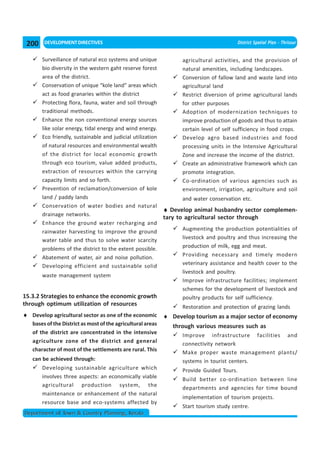 200   DEVELOPMENT DIRECTIVES                                                             District Spatial Plan - Thrissur


       Surveillance of natural eco systems and unique             agricultural activities, and the provision of
       bio diversity in the western gaht reserve forest           natural amenities, including landscapes.
       area of the district.                                      Conversion of fallow land and waste land into
       Conservation of unique “kole land” areas which             agricultural land
       act as food granaries within the district                  Restrict diversion of prime agricultural lands
       Protecting flora, fauna, water and soil through            for other purposes
       traditional methods.                                       Adoption of modernization techniques to
       Enhance the non conventional energy sources                improve production of goods and thus to attain
       like solar energy, tidal energy and wind energy.           certain level of self sufficiency in food crops.
       Eco friendly, sustainable and judicial utilization         Develop agro based industries and food
       of natural resources and environmental wealth              processing units in the Intensive Agricultural
       of the district for local economic growth                  Zone and increase the income of the district.
       through eco tourism, value added products,                 Create an administrative framework which can
       extraction of resources within the carrying                promote integration.
       capacity limits and so forth.                              Co-ordination of various agencies such as
       Prevention of reclamation/conversion of kole               environment, irrigation, agriculture and soil
       land / paddy lands                                         and water conservation etc.
       Conservation of water bodies and natural
                                                            ♦ Develop animal husbandry sector complemen-
       drainage networks.
                                                            tary to agricultural sector through
       Enhance the ground water recharging and
       rainwater harvesting to improve the ground                 Augmenting the production potentialities of
       water table and thus to solve water scarcity               livestock and poultry and thus increasing the
       problems of the district to the extent possible.           production of milk, egg and meat.
       Abatement of water, air and noise pollution.               Providing necessary and timely modern
       Developing efficient and sustainable solid                 veterinary assistance and health cover to the
                                                                  livestock and poultry.
       waste management system
                                                                  Improve infrastructure facilities; implement
                                                                  schemes for the development of livestock and
15.3.2 Strategies to enhance the economic growth                  poultry products for self sufficiency.
through optimum utilization of resources                          Restoration and protection of grazing lands
♦ Develop agricultural sector as one of the economic ♦ Develop tourism as a major sector of economy
  bases of the District as most of the agricultural areas through various measures such as
   of the district are concentrated in the intensive
                                                                  Improve infrastructure facilities and
   agriculture zone of the district and general                   connectivity network
   character of most of the settlements are rural. This
                                                                  Make proper waste management plants/
   can be achieved through:                                       systems in tourist centers.
       Developing sustainable agriculture which                   Provide Guided Tours.
       involves three aspects: an economically viable             Build better co-ordination between line
       agricultural production system, the
                                                                  departments and agencies for time bound
       maintenance or enhancement of the natural
                                                                  implementation of tourism projects.
       resource base and eco-systems affected by
                                                                  Start tourism study centre.
Department of Town & Country Planning, Kerala
 
