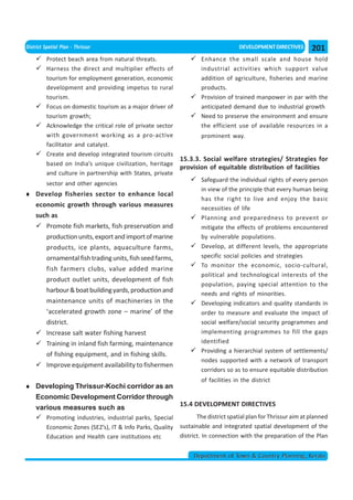 District Spatial Plan - Thrissur                                                     DEVELOPMENT DIRECTIVES       201
          Protect beach area from natural threats.                   Enhance the small scale and house hold
          Harness the direct and multiplier effects of               industrial activities which support value
          tourism for employment generation, economic                addition of agriculture, fisheries and marine
          development and providing impetus to rural                 products.
          tourism.                                                   Provision of trained manpower in par with the
          Focus on domestic tourism as a major driver of             anticipated demand due to industrial growth
          tourism growth;                                            Need to preserve the environment and ensure
          Acknowledge the critical role of private sector            the efficient use of available resources in a
          with government working as a pro-active                    prominent way.
          facilitator and catalyst.
          Create and develop integrated tourism circuits
                                                             15.3.3. Social welfare strategies/ Strategies for
          based on India’s unique civilization, heritage
                                                             provision of equitable distribution of facilities
          and culture in partnership with States, private
                                                                     Safeguard the individual rights of every person
          sector and other agencies
                                                                     in view of the principle that every human being
♦ Develop fisheries sector to enhance local
                                                                     has the right to live and enjoy the basic
  economic growth through various measures                           necessities of life
  such as                                                            Planning and preparedness to prevent or
     Promote fish markets, fish preservation and                     mitigate the effects of problems encountered
     production units, export and import of marine                   by vulnerable populations.
     products, ice plants, aquaculture farms,                        Develop, at different levels, the appropriate
     ornamental fish trading units, fish seed farms,                 specific social policies and strategies
                                                                     To monitor the economic, socio-cultural,
     fish farmers clubs, value added marine
                                                                     political and technological interests of the
     product outlet units, development of fish
                                                                     population, paying special attention to the
     harbour & boat building yards, production and                   needs and rights of minorities.
     maintenance units of machineries in the                         Developing indicators and quality standards in
     ‘accelerated growth zone – marine’ of the                       order to measure and evaluate the impact of
     district.                                                       social welfare/social security programmes and
     Increase salt water fishing harvest                             implementing programmes to fill the gaps
     Training in inland fish farming, maintenance                    identified
                                                                     Providing a hierarchial system of settlements/
     of fishing equipment, and in fishing skills.
                                                                     nodes supported with a network of transport
     Improve equipment availability to fishermen
                                                                     corridors so as to ensure equitable distribution
                                                                     of facilities in the district
♦ Developing Thrissur-Kochi corridor as an
  Economic Development Corridor through
                                           15.4 DEVELOPMENT DIRECTIVES
  various measures such as
          Promoting industries, industrial parks, Special           The district spatial plan for Thrissur aim at planned
          Economic Zones (SEZ’s), IT & Info Parks, Quality   sustainable and integrated spatial development of the
          Education and Health care institutions etc         district. In connection with the preparation of the Plan


                                                                  Department of Town & Country Planning, Kerala
 