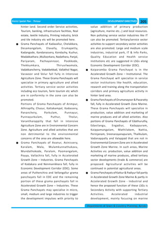 District Spatial Plan - Thrissur                                               DEVELOPMENT DIRECTIVES      205
          hinter land. Second order Service activities,          value addition of primary production
          Tourism, banking, infrastructure facilities, Real      (agriculture, marine etc…) and local resources.
          estate, textile Industry, Printing industry, brick     Non polluting service sector industries like IT
          and tile industry etc will be promoted here.           can also be promoted. Tertiary/service sector
          Grama Panchayats of Kadavallur, Chelakkara,            activities to support secondary sector activities
          Desamangalam,         Elavally,     Erumapetty,        are also promoted. Large and medium scale
          Kadangode, Kandanassery, Kondazhy, Kuzhur,             industries, industrial park, IT & Info Parks,
          Madakkathara ,Mulloorkara, Nadathara, Panjal,          Quality Education and Health service
          Pariyaram,       Pazhayannoor,        Pookkode,        institutions etc are suggested in LSGs along
          Thekkumkara,                    Thiruvilwamala,        Economic Development Corridor (EDC).
          Vadakkancherry, Vadakkekkad, Vallathol Nagar,          Kaiparamba Grama Panchayat is in the
          Varavoor and Velur fall fully in Intensive             Accelerated Growth Zone – Institutional. The
          Agriculture Zone. These Grama Panchayats will          Grama Panchayat will specialize in service
          specialize in primary agriculture and allied           sector institutions like health, education,
          activities. Tertiary service sector activities         research and training along the transportation
          including eco tourism, farm tourism etc which          corridors and primary agriculture activity in
          are in conformity in the zone can also be              hinter land area.
          promoted.                                              Grama Panchayats of Orumanayoor & Pavaratty
          Portions of Grama Panchayats of Arimpur,               fall, fully in Accelerated Growth Zone Marine.
          Athirapilly, Chazur, Kattakampal, Kodassery,           These Grama Panchayats will specialize in
          Pananchery,         Porkulam,         Punnayur,        production, value addition and marketing of
          Punnayurkulam,            Puthur,        Tholur,       marine produces and all allied activities. Also
          Varantharappilly that fall in Intensive                portions of Grama Panchayats of Edathuruthy,
          Agriculture Zone are in Environmental Concern          Edavilangu,         Engadiur,    Kadappuram,
          Zone. Agriculture and allied activities that are       Kaippamangalam, Mathilakom, Nattia,
          non detrimental to the environmental                   Perinjanam, Sreenarayanapuram, Thalikulam,
          concerns of the area are allowable here.               Vadanappally and Valappad that are not in
          Grama Panchayats of Avanur, Avinissery,                Environmental Concern Zone are in Accelerated
          Karalam, Mala, Mulamkunnathukavu,                      Growth Zone Marine. In such areas, Marine
          Mundathokode, Paralam, Poomangalam,                    Activities viz. production, value addition and
          Poyya, Vallachira fall, fully in Accelerated           marketing of marine produces, allied tertiary
          Growth Zone – Industries. Grama Panchayats             sector developments (trade & commerce) are
          of Kodakara and Nenmanikkara fall, fully in            proposed. Agricultural activities will be
          Economic Development Corridor (EDC). Some              continued in potential agricultural areas.
          areas of Puthenchira and Vellangallur grama            Grama Panchayats of Kattur & Padiyur fall partly
          panchayats fall in EDC and the remaining               in Accelerated Growth Zone Marine & partly in
          portion of these grama panchayats fall in              Accelerated Growth Zone - Industrial and
          Accelerated Growth Zone – Industries. These            hence the proposed function of these LSGs is
          Grama Panchayats may specialise in micro,              Secondary Activity with supporting Tertiary
          small, medium and large industries to trigger          Activities.        Accelerated       industrial
          the development impulses with priority to              development, mainly focusing on marine

                                                               Department of Town & Country Planning, Kerala
 
