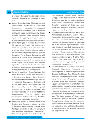 206    DEVELOPMENT DIRECTIVES                                                        District Spatial Plan - Thrissur

      produces with supporting developments in                Environmental Concern Zone. Similarly
      trade and commerce are suggested in these               Cherppu Grama Panchayat falls in Intensive
      LSGs.                                                   Agriculture Zone, Accelerated Growth Zone-
      Kolazhy Grama Panchayat falls in Accelerated            Industrial and Environmental Concern Zone.
      Growth Zone - Institutional & Accelerated               Therefore function of these two grama
      Growth Zone - Industrial. The proposed                  panchayats derived is primary activity with
      function of the Grama Panchayat is secondary            support to secondary activity.
      activity with supporting tertiary activity. We can      Grama Panchayats of Alagappa Nagar, Alur,
      promote secondary sector industrial activity            Annamanada, Kadukutty, Koratty, Melur,
      together with supporting tertiary service sector        Parappukkara, Pudukkad and Thrikkur are along
      activities like industrial training institutions etc.   Economic Development Corridor (EDC).
      Grama Panchayats of Choondal & Chowannur                However, considerable portions of these LSGs
      fall in Accelerated Growth Zone Institutional &         are in the Intensive agriculture zone. So the
      Intensive agriculture zone and hence the                main function of these LSGs is primary activity.
      proposed major function of these LSGs is                Secondary activities which support the
      Secondary Activity with supporting primary              agriculture related activities will be promoted
      Activities. These Grama Panchayats will                 here. Promotion of large and medium scale
      specialize in service sector institutions like          industries, industrial park, IT & Info Parks,
      health, education, research and training along          Quality Education and Health service
      the transportation corridors and primary                institutions etc are suggested along Economic
      agriculture activity in hinter land area                Development Corridor (EDC).
      production, value addition and marketing of             Grama Panchayats of Manalur, Mullassery,
      marine produces and all allied activities.              Thaikkad, Thanniyam Anthikkad and
      Portion of Porathissery Grama Panchayat that            Venkitanghu fall in Intensive agriculture zone
      falls in Accelerated Growth Zone - Industries is        & Accelerated Growth Zone- Marine. The basic
      in Environmental Concern Zone. Similarly                function of these Grama Panchayats is primary
      Portion of Velukkara Grama Panchayat that falls         along with secondary. The agriculture related
      in Economic Development Corridor and                    activities along with Industrial activities
      Accelerated Growth Zone - Industries is in              support Marine activities viz. production, value
      Environmental Concern Zone. The proposed                addition and marketing of marine produces and
      functions of the Grama Panchayats are                   agriculture activities can be promoted here.
      secondary activity, but in areas that fall in           Portions of Anthikkad and Venkitanghu Grama
      Environmental          Concern        Zone,      any    Panchayats fall in Environmental Concern Zone
      developments that may adversely affect the              also. The basic function of these Grama
      environment shall not be permitted.                     Panchayats is primary along with secondary.
      The activity pattern of Grama Panchayats of             The agriculture related activities along with
      Muriyad and Cherppu is primary activity                 Industrial activities support Marine activities
      (Agriculture). At the same time, Muriyad Grama          viz. production, value addition and marketing
      Panchayat is included in Intensive agricultural         of marine produces and agriculture activities
      zone, Economic Development Corridor (EDC),              can be promoted here.
      Accelerated growth zone-industrial and

Department of Town & Country Planning, Kerala
 