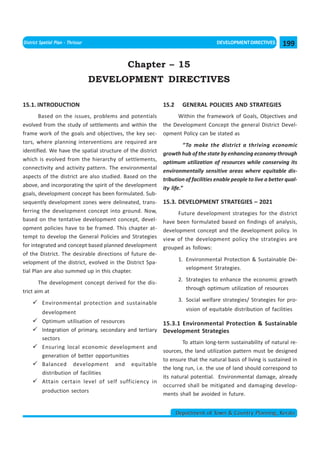 << CHAPTER 14                                                                   < CONTENTS >
District Spatial Plan - Thrissur                                                   DEVELOPMENT DIRECTIVES        199

                                            Chapter – 15
                                   DEVELOPMENT DIRECTIVES

15.1. INTRODUCTION                                          15.2     GENERAL POLICIES AND STRATEGIES
        Based on the issues, problems and potentials             Within the framework of Goals, Objectives and
evolved from the study of settlements and within the        the Development Concept the general District Devel-
frame work of the goals and objectives, the key sec-        opment Policy can be stated as
tors, where planning interventions are required are
                                                                      “To make the district a thriving economic
identified. We have the spatial structure of the district
                                                            growth hub of the state by enhancing economy through
which is evolved from the hierarchy of settlements,
                                                            optimum utilization of resources while conserving its
connectivity and activity pattern. The environmental
                                                            environmentally sensitive areas where equitable dis-
aspects of the district are also studied. Based on the
                                                            tribution of facilities enable people to live a better qual-
above, and incorporating the spirit of the development
                                                            ity life.”
goals, development concept has been formulated. Sub-
sequently development zones were delineated, trans-         15.3. DEVELOPMENT STRATEGIES – 2021
ferring the development concept into ground. Now,                 Future development strategies for the district
based on the tentative development concept, devel-          have been formulated based on findings of analysis,
opment policies have to be framed. This chapter at-         development concept and the development policy. In
tempt to develop the General Policies and Strategies        view of the development policy the strategies are
for integrated and concept based planned development        grouped as follows:
of the District. The desirable directions of future de-
                                                                   1. Environmental Protection & Sustainable De-
velopment of the district, evolved in the District Spa-
                                                                      velopment Strategies.
tial Plan are also summed up in this chapter.
                                                                   2. Strategies to enhance the economic growth
        The development concept derived for the dis-
                                                                      through optimum utilization of resources
trict aim at
                                                                   3. Social welfare strategies/ Strategies for pro-
          Environmental protection and sustainable
                                                                      vision of equitable distribution of facilities
          development
          Optimum utilisation of resources                  15.3.1 Environmental Protection & Sustainable
          Integration of primary, secondary and tertiary    Development Strategies
          sectors
                                                                    To attain long-term sustainability of natural re-
          Ensuring local economic development and
                                                            sources, the land utilization pattern must be designed
          generation of better opportunities
                                                            to ensure that the natural basis of living is sustained in
          Balanced development and equitable
                                                            the long run, i.e. the use of land should correspond to
          distribution of facilities
                                                            its natural potential. Environmental damage, already
          Attain certain level of self sufficiency in
                                                            occurred shall be mitigated and damaging develop-
          production sectors
                                                            ments shall be avoided in future.


                                                                   Department of Town & Country Planning, Kerala
 