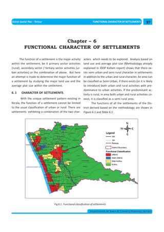 << CHAPTER 5                                                                         < CONTENTS >
District Spatial Plan - Thrissur                                         FUNCTIONAL CHARACTER OF SETTLEMENTS           97



                          Chapter – 6
             FUNCTIONAL CHARACTER OF SETTLEMENTS

       The function of a settlement is the major activity       acters which needs to be explored. Analysis based on
within the settlement, be it primary sector activities          land use and average plot size (Methodology already
(rural), secondary sector / tertiary sector activities (ur-     explained in IDDP Kollam report) shows that there ex-
ban activities) or the combination of above. But here           ists semi urban and semi rural character in settlements
an attempt is made to determine the major function of           in addition to the urban and rural character. An area can
a settlement by studying the major land use and the             be classified as Semi Urban, if there exists (or it is likely
average plot size within the settlement.                        to introduce) both urban and rural activities with pre-
                                                                dominance to urban activities. If the predominant ac-
6. 1      CHARACTER OF SETTLEMENTS                              tivity is rural, in area both urban and rural activities co-
       With the unique settlement pattern existing in           exist, it is classified as a semi rural area.
Kerala, the function of a settlement cannot be limited                  The functions of all the settlements of the Dis-
to the usual classification of urban or rural. There are        trict derived based on the methodology are shown in
settlements exhibiting a combination of the two char-           Figure 6.1 and Table 6.1.




                                    Fig 6.1 : Functional classification of settlements

                                                                      Department of Town & Country Planning, Kerala
 