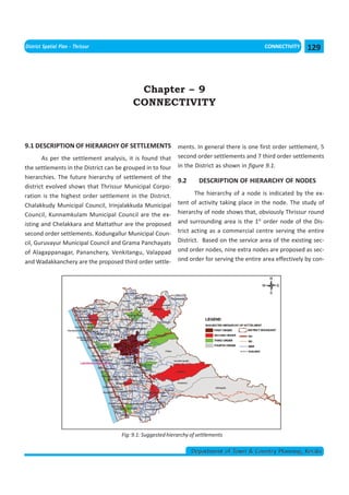 << CHAPTER 8                                                                    < CONTENTS >
District Spatial Plan - Thrissur                                                              CONNECTIVITY     129



                                           Chapter – 9
                                          CONNECTIVITY



9.1 DESCRIPTION OF HIERARCHY OF SETTLEMENTS ments. In general there is one first order settlement, 5
       As per the settlement analysis, it is found that      second order settlements and 7 third order settlements
the settlements in the District can be grouped in to four    in the District as shown in figure 9.1.
hierarchies. The future hierarchy of settlement of the
                                                             9.2      DESCRIPTION OF HIERARCHY OF NODES
district evolved shows that Thrissur Municipal Corpo-
ration is the highest order settlement in the District.             The hierarchy of a node is indicated by the ex-
Chalakkudy Municipal Council, Irinjalakkuda Municipal        tent of activity taking place in the node. The study of
Council, Kunnamkulam Municipal Council are the ex-           hierarchy of node shows that, obviously Thrissur round
isting and Chelakkara and Mattathur are the proposed         and surrounding area is the 1st order node of the Dis-
second order settlements. Kodungallur Municipal Coun-        trict acting as a commercial centre serving the entire
cil, Guruvayur Municipal Council and Grama Panchayats        District. Based on the service area of the existing sec-
of Alagappanagar, Pananchery, Venkitangu, Valappad           ond order nodes, nine extra nodes are proposed as sec-
and Wadakkanchery are the proposed third order settle-       ond order for serving the entire area effectively by con-




                                     Fig: 9.1: Suggested hierarchy of settlements

                                                                   Department of Town & Country Planning, Kerala
 